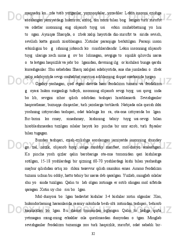 maqsadni ko zda tutib yozganlar, yozmoqdalar, yozadilar. Lekin insonni ezishga
asoslangan jamiyatdagi hukmron, axloq, din nomi bilan bog langan turli xurofot	

va   odatlar   insonning   eng   olijanob   tuyg usi   erkin   muhabbatning   yo lini	
  
to sgan.   Ayniqsa   Sharqda,   o zbek   xalqi   hayotida   din-xurofot   ta sirida   sevish,	
  
sevilish   katta   gunoh   xisoblangan.   Xotinlar   paranjiga   berkitilgan.   Paranji   inson
erkinligini  bo g ishning  jirkanch  ko rinishlaridandir.  Lekin  insonning  olijanob	
  
tuyg ulariga   xech   nima   g ov   bo lolmagan,   sevgiga   to sqinlik   qiluvchi   narsa	
   
o ta ketgan haqsizlik va jabr bo lganidan, davrning ilg or kishilari bunga qarshi	
  
kurashganlar. Shu sababdan Sharq xalqlari adabiyotida, ana sha jumladan o zbek	

xalqi adabiyotida sevgi-muhabbat mavzusi adiblarning diqqat markazida turgan.
Ogahiy   yashagan,   ijod   etgan   davrda   ham   feodalizm   tuzumi   va   feodalizm
g oyasi   hukm   surganligi   tufayli,   insonning   olijanob   sevgi   tuyg usi   quvg inda	
  
bo lib,   sevgini   izhor   qilish   odobdan   tashqari   hisoblanardi.   Sevishganlar

haqoratlanar, buzuqqa chiqarilar, turli jazolarga tortilardi. Natijada oila qurish ikki
yoshning   ixtiyoridan   tashqari,   odat   talabiga   ko ra,   ota-ona   ixtiyorida   bo lgan.	
 
Bir-birini   ko rmay,   sinashmay,   kishining   tabiiy   tuyg usi-sevgi   bilan	
 
hisoblashmasdan   tuzilgan   oilalar   hayoti   ko pincha   bir   umr   azob,   turli   fojealar	

bilan tugagan.
Bundan   tashqari,   ezish-ezilishga   asoslangan   jamiyatda   insonning   shunday
go zal,   nozik,   olijanob   tuyg usiga   moddiy   manfaat,   mol-dunyo   aralashgan.	
 
Ko pincha   yosh   qizlar   qalin   barobariga   ota-ona   tomonidan   qari   kishilarga

sotilgan,   15-18   yoshlardagi   bir   qizning   60-70   yoshlardagi   kishi   bilan   yashashga
majbur qilishdan ortiq xo rlikni tasavvur qilish mumkin emas. Ammo feodalizm	

tuzumi uchun bu oddiy, hatto tabiiy bir narsa deb qaralgan. Yuzlab, minglab oilalar
shu  yo sinda  tuzilgan. Qalin  to lab  olgan  xotiniga  er   sotib  olingan  mol  sifatida	
 
qaragan. Xotin uy cho risi bo lgan.	
 
Mol-dunyosi   bo lgan   badavlat   kishilar   3-4   kishilar   xotin   olganlar.   Xon,

hukmdorlarning haramlarida rasmiy nikohida besh-olti xotinidan tashqari, behisob
kanizaklari   bo lgan.   Bu   shariat   tomonidan   oqlangan.   Qalin   to lashga   qurbi	
 
yetmagan   ming-ming   erkaklar   oila   qurolmasdan   dunyodan   o tgan.   Minglab	

sevishganlar   feodalizm   tuzumiga   xos   turli   haqsizlik,   xurofot,   odat   sababli   bir-
32 