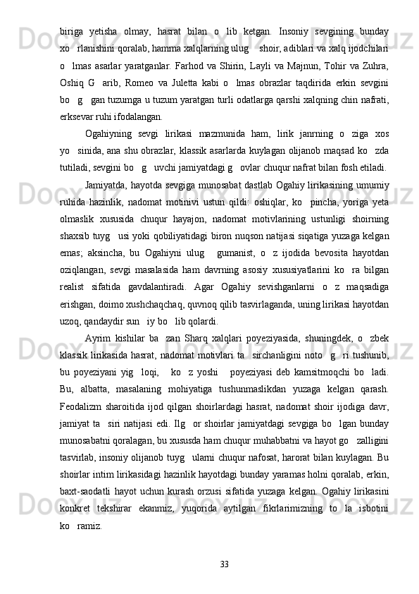 biriga   yetisha   olmay,   hasrat   bilan   o lib   ketgan.   Insoniy   sevgining   bunday
xo rlanishini qoralab, hamma xalqlarning ulug  shoir, adiblari va xalq ijodchilari	
 
o lmas   asarlar   yaratganlar.   Farhod   va   Shirin,   Layli   va   Majnun,   Tohir   va   Zuhra,

Oshiq   G arib,   Romeo   va   Juletta   kabi   o lmas   obrazlar   taqdirida   erkin   sevgini	
 
bo g gan tuzumga u tuzum yaratgan turli odatlarga qarshi xalqning chin nafrati,	
 
erksevar ruhi ifodalangan.
Ogahiyning   sevgi   lirikasi   mazmunida   ham,   lirik   janrning   o ziga   xos	

yo sinida, ana shu obrazlar, klassik asarlarda kuylagan olijanob maqsad ko zda	
 
tutiladi, sevgini bo g uvchi jamiyatdagi g ovlar chuqur nafrat bilan fosh etiladi.	
  
Jamiyatda, hayotda sevgiga munosabat  dastlab Ogahiy lirikasining umumiy
ruhida   hazinlik,   nadomat   motinivi   ustun   qildi:   oshiqlar,   ko pincha,   yoriga   yeta	

olmaslik   xususida   chuqur   hayajon,   nadomat   motivlarining   ustunligi   shoirning
shaxsib tuyg usi yoki qobiliyatidagi biron nuqson natijasi siqatiga yuzaga kelgan	

emas;   aksincha,   bu   Ogahiyni   ulug   gumanist,   o z   ijodida   bevosita   hayotdan	
 
oziqlangan,   sevgi   masalasida   ham   davrning   asosiy   xususiyatlarini   ko ra   bilgan	

realist   sifatida   gavdalantiradi.   Agar   Ogahiy   sevishganlarni   o z   maqsadiga	

erishgan, doimo xushchaqchaq, quvnoq qilib tasvirlaganda, uning lirikasi hayotdan
uzoq, qandaydir sun iy bo lib qolardi.	
 
Ayrim   kishilar   ba zan   Sharq   xalqlari   poyeziyasida,   shuningdek,   o zbek	
 
klassik  lirikasida  hasrat, nadomat  motivlari  ta sirchanligini  noto g ri  tushunib,	
  
bu   poyeziyani   yig loqi,   ko z   yoshi   poyeziyasi   deb   kamsitmoqchi   bo ladi.	
    
Bu,   albatta,   masalaning   mohiyatiga   tushunmaslikdan   yuzaga   kelgan   qarash.
Feodalizm   sharoitida   ijod   qilgan   shoirlardagi   hasrat,   nadomat   shoir   ijodiga   davr,
jamiyat  ta siri   natijasi   edi. Ilg or   shoirlar  jamiyatdagi   sevgiga  bo lgan  bunday	
  
munosabatni qoralagan, bu xususda ham chuqur muhabbatni va hayot go zalligini	

tasvirlab, insoniy olijanob tuyg ularni chuqur nafosat, harorat bilan kuylagan. Bu	

shoirlar intim lirikasidagi hazinlik hayotdagi bunday yaramas holni qoralab, erkin,
baxt-saodatli   hayot   uchun   kurash   orzusi   sifatida   yuzaga   kelgan.   Ogahiy   lirikasini
konkret   tekshirar   ekanmiz,   yuqorida   aytilgan   fikrlarimizning   to la   isbotini	

ko ramiz.	

33 