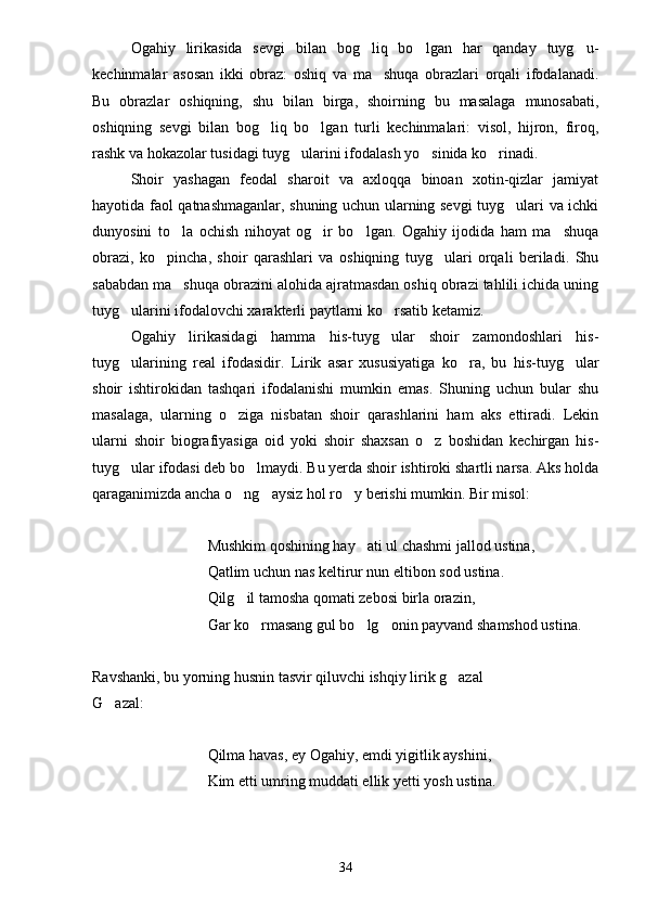 Ogahiy   lirikasida   sevgi   bilan   bog liq   bo lgan   har   qanday   tuyg u-  
kechinmalar   asosan   ikki   obraz:   oshiq   va   ma shuqa   obrazlari   orqali   ifodalanadi.	

Bu   obrazlar   oshiqning,   shu   bilan   birga,   shoirning   bu   masalaga   munosabati,
oshiqning   sevgi   bilan   bog liq   bo lgan   turli   kechinmalari:   visol,   hijron,   firoq,	
 
rashk va hokazolar tusidagi tuyg ularini ifodalash yo sinida ko rinadi.	
  
Shoir   yashagan   feodal   sharoit   va   axloqqa   binoan   xotin-qizlar   jamiyat
hayotida faol qatnashmaganlar, shuning uchun ularning sevgi  tuyg ulari va ichki	

dunyosini   to la   ochish   nihoyat   og ir   bo lgan.   Ogahiy   ijodida   ham   ma shuqa	
   
obrazi,   ko pincha,   shoir   qarashlari   va   oshiqning   tuyg ulari   orqali   beriladi.   Shu	
 
sababdan ma shuqa obrazini alohida ajratmasdan oshiq obrazi tahlili ichida uning	

tuyg ularini ifodalovchi xarakterli paytlarni ko rsatib ketamiz.	
 
Ogahiy   lirikasidagi   hamma   his-tuyg ular   shoir   zamondoshlari   his-	

tuyg ularining   real   ifodasidir.   Lirik   asar   xususiyatiga   ko ra,   bu   his-tuyg ular	
  
shoir   ishtirokidan   tashqari   ifodalanishi   mumkin   emas.   Shuning   uchun   bular   shu
masalaga,   ularning   o ziga   nisbatan   shoir   qarashlarini   ham   aks   ettiradi.   Lekin	

ularni   shoir   biografiyasiga   oid   yoki   shoir   shaxsan   o z   boshidan   kechirgan   his-	

tuyg ular ifodasi deb bo lmaydi. Bu yerda shoir ishtiroki shartli narsa. Aks holda	
 
qaraganimizda ancha o ng aysiz hol ro y berishi mumkin. Bir misol:	
  
Mushkim qoshining hay ati ul chashmi jallod ustina,	

Qatlim uchun nas keltirur nun eltibon sod ustina.
Qilg il tamosha qomati zebosi birla orazin,	

Gar ko rmasang gul bo lg onin payvand shamshod ustina.	
  
Ravshanki, bu yorning husnin tasvir qiluvchi ishqiy lirik g azal	

G azal:	

Qilma havas, ey Ogahiy, emdi yigitlik ayshini,
Kim etti umring muddati ellik yetti yosh ustina.
34 