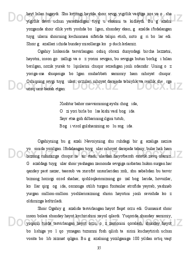 bayt   bilan  tugaydi.  Shu  keyingi   baytda  shoir   sevgi   yigitlik  vaqtiga  xos   va  o sha
yigitlik   davri   uchun   yarashadigan   tuyg u   ekanini   ta kidlaydi.   Bu   g azalni	
  
yozganda   shoir   ellik   yetti   yoshda   bo lgan,   shunday   ekan,   g azalda   ifodalangan	
 
tuyg ularni   shoirning   kechinmasi   sifatida   talqin   etish,   noto g ri   bo lar   edi.	
   
Shoir g azallari ichida bunday misollarga ko p duch kelamiz.	
 
Ogahiy   lirikasida   tasvirlangan   oshiq   obrazi   dunyodagi   bircha   lazzatni,
hayotni, inson go zalligi  va o z yorini sevgan, bu sevgiga butun borlig i bilan	
  
berilgan,   nozik   yurak   to lqinlarini   chuqur   sezadigan   jonli   odamdir.   Uning   o z	
 
yoriga-ma shuqasiga   bo lgan   muhabbati   samimiy   ham   nihoyat   chuqur.	
 
Oshiqning sevgi tuyg ulari, orzulari nihoyat darajada tabiiylik va reallik she rga	
 
uzoq umr baxsh etgan:
Xushtur bahor mavsimining ayshi chog ida,	

O zi yori birla bo lsa kishi vasl bog ida.	
  
Sayr etsa goh dilbarining ilgini tutub,
Bog i visol gulshanining so lu sog ida.	
  
Ogahiyning   bu   g azali   Navoiyning   shu   ruhdagi   bir   g azaliga   nazira	
 
yo sinida yozilgan. Ifodalangan tuyg ular nihoyat darajada tabiiy, bular hali ham	
 
bizning   ruhimizga   chuqur   ta sir   etadi;   ulardan   hayotbaxsh   estetik   zavq   olamiz.	

G azaldagi tuyg ular shoir yashagan zamonda sevgiga nisbatan hukm surgan har	
 
qanday   past   nazar,   taassub   va   xurofot   unsurlaridan   xoli,   shu   sababdan   bu   tasvir
bizning   hozirgi   ozod   shahar,   qishloqlarimizning   go zal   bog larida,   hovuzlar,	
 
ko llar   qirg og ida,   osmonga   otilib   turgan   fontanlar   atrofida   yayrab,   yashnab	
  
yurgan   million-million   yoshlarimizning   shirin   hayotini   jonli   ravishda   ko z	

oldimizga keltiriladi.
Shoir   Ogahiy   g azalida   tasvirlangan   hayot   faqat   orzu   edi.   Gumanist   shoir	

inson bolasi shunday hayot kechirishini xayol qilardi. Yuqorida shunday samimiy,
yoqimli   tusda   tasvirlangan   hayot   orzu,   o z   zamonini   qoralash,   shunday   hayot	

bo lishiga   yo l   qo ymagan   tuzumni   fosh   qilish   ta sirini   kuchaytirish   uchun	
   
vosita   bo lib   xizmat   qilgan.   Bu   g azalning   yozilganiga   100   yildan   ortiq   vaqt	
 
35 
