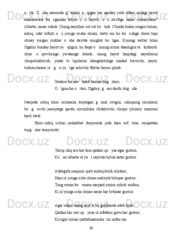 o tdi.   O sha   zamonda   g azalni   o qigan   har   qanday   jonli   odam   undagi   hayot   
manzarasini   ko rgandan   keyin   o z   hayoti,   o z   atrofiga   nazar   solmaydimi?	
  
Albatta, nazar soladi. Uning xayollari ost-ust bo ladi. Chunki hukm surgan tuzum,	

axloq,   odat   tufayli   o z   yoriga   erisha   olmay,   hatto   uni   bir   ko rishga   chora   topa	
 
olmay   yurgan   yoshlar   o sha   davrda   minglab   bo lgan.   Keyingi   satrlar   bilan	
 
Ogahiy bunday hayot yo qligini, bu faqat o zining orzusi ekanligini ta kidlaydi:
  
shoir   o quvchisiga   yordamga   keladi;   uning   hayot   haqidagi   xayollarini	

chuqurlashtirish,   yurak   to lqinlarini   alangalatishga   madad   beruvchi,   xayol,	

tushunchasini to g ri yo lga soluvchi fikrlar bayon qiladi:	
  
Senkim bu nav tarab bazmu bog ikim,	
 
O lguncha o rtan, Ogahiy, g am dardu dog ida.	
   
Natijada   oshiq   shoir   orzularini   kuylagan   g azal   sevgini,   oshiqning   orzularini	

bo g uvchi   jamiyatga   qarshi   norozilikni   ifodalovchi   chuqur   ijtimoiy   mazmun	
 
kasb etadi.
Shoir-oshiq   uchun   muhabbat   dunyosida   juda   ham   sof,   toza,   muqaddas
tuyg ular dunyosidir:	

Tariqi ishq aro har kim qadam qo ysa agar gustox,	

Ko rar albatta ul yo l sayrida turluk xatar gustox.	
 
Adabgohi maqomi qurb andoq keldi oliykim,
Ham ul yonga ocha olmas maloyik bolupar gustox.
Tong ermas ko rmasa maqsad yuzini zohidi xudbin,	

Ki ul yuzga ocha olmas nazar har bebasar gustox.
Agar odam esang sayr et bu gulshanda adab birla,
Qadam har sori qo yma ul sifatkim govu har gustox.	

Ko ngul oyinai matlabnamodur, bir nafas oni	

36 