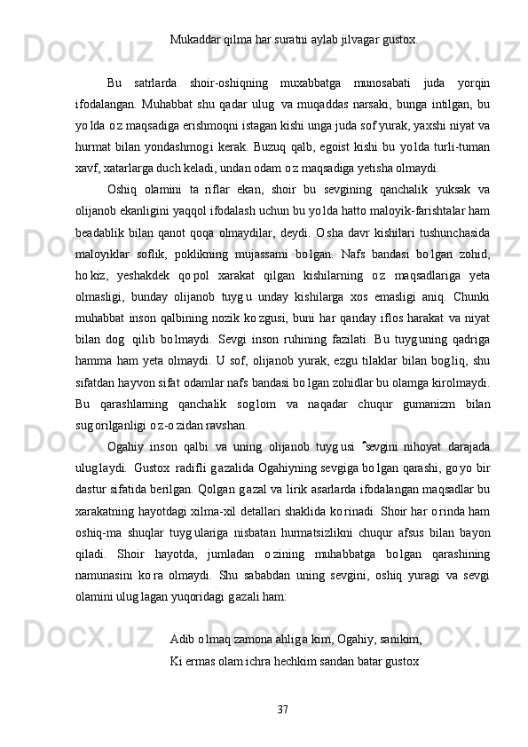 Mukaddar qilma har suratni aylab jilvagar gustox.
Bu   satrlarda   shoir-oshiqning   muxabbatga   munosabati   juda   yorqin
ifodalangan.   Muhabbat   shu   qadar   ulug   va   muqaddas   narsaki,   bunga   intilgan,   bu
yo lda o z maqsadiga erishmoqni istagan kishi unga juda sof yurak, yaxshi niyat va	
 
hurmat   bilan   yondashmog i   kerak.   Buzuq   qalb,   egoist   kishi   bu   yo lda   turli-tuman	
 
xavf, xatarlarga duch keladi, undan odam o z maqsadiga yetisha olmaydi.	

Oshiq   olamini   ta riflar   ekan,   shoir   bu   sevgining   qanchalik   yuksak   va	

olijanob ekanligini yaqqol ifodalash uchun bu yo lda hatto maloyik-farishtalar ham	

beadablik   bilan   qanot   qoqa   olmaydilar,   deydi.   O sha   davr   kishilari   tushunchasida

maloyiklar   soflik,   poklikning   mujassami   bo lgan.   Nafs   bandasi   bo lgan   zohid,	
 
ho kiz,   yeshakdek   qo pol   xarakat   qilgan   kishilarning   o z   maqsadlariga   yeta	
  
olmasligi,   bunday   olijanob   tuyg u   unday   kishilarga   xos   emasligi   aniq.   Chunki	

muhabbat   inson   qalbining   nozik   ko zgusi,   buni   har   qanday   iflos   harakat   va   niyat	

bilan   dog   qilib   bo lmaydi.   Sevgi   inson   ruhining   fazilati.   Bu   tuyg uning   qadriga	
  
hamma   ham   yeta   olmaydi.   U   sof,   olijanob   yurak,   ezgu   tilaklar   bilan   bog liq,   shu	

sifatdan hayvon sifat odamlar nafs bandasi bo lgan zohidlar bu olamga kirolmaydi.	

Bu   qarashlarning   qanchalik   sog lom   va   naqadar   chuqur   gumanizm   bilan	

sug orilganligi o z-o zidan ravshan.	
  
Ogahiy   inson   qalbi   va   uning   olijanob   tuyg usi   sevgini   nihoyat   darajada	
	
ulug laydi.  Gustox  radifli g azalida Ogahiyning sevgiga bo lgan qarashi, go yo bir	
     
dastur sifatida berilgan. Qolgan g azal va lirik asarlarda ifodalangan maqsadlar bu	

xarakatning hayotdagi xilma-xil detallari shaklida ko rinadi. Shoir har o rinda ham	
 
oshiq-ma shuqlar   tuyg ulariga   nisbatan   hurmatsizlikni   chuqur   afsus   bilan   bayon	
 
qiladi.   Shoir   hayotda,   jumladan   o zining   muhabbatga   bo lgan   qarashining	
 
namunasini   ko ra   olmaydi.   Shu   sababdan   uning   sevgini,   oshiq   yuragi   va   sevgi	

olamini ulug lagan yuqoridagi g azali ham:	
 
Adib o lmaq zamona ahlig a kim, Ogahiy, sanikim,	
 
Ki ermas olam ichra hechkim sandan batar gustox
37 