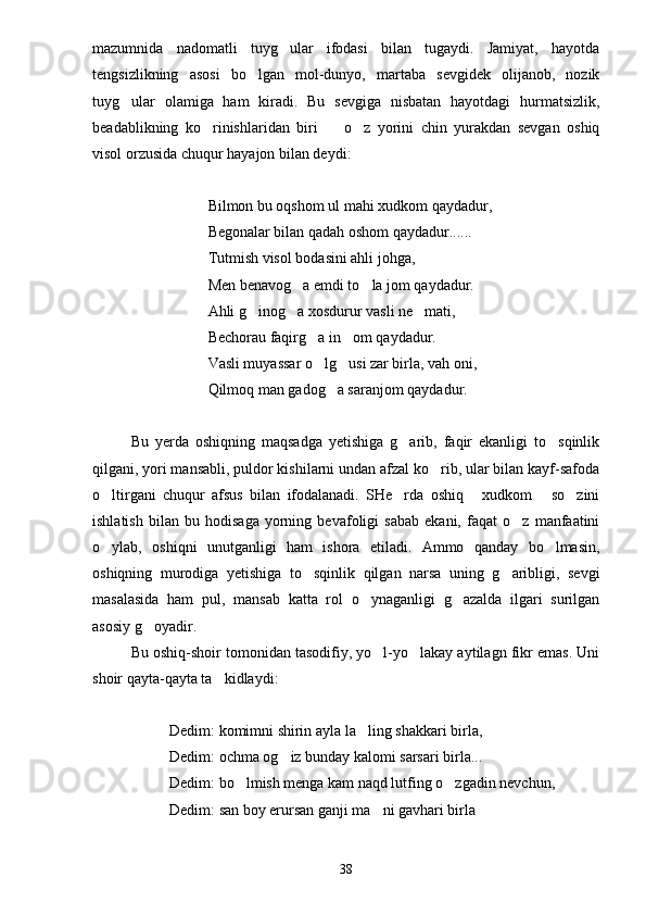 mazumnida   nadomatli   tuyg ular   ifodasi   bilan   tugaydi.   Jamiyat,   hayotda
tengsizlikning   asosi   bo lgan   mol-dunyo,   martaba   sevgidek   olijanob,   nozik	

tuyg ular   olamiga   ham   kiradi.   Bu   sevgiga   nisbatan   hayotdagi   hurmatsizlik,	

beadablikning   ko rinishlaridan   biri     o z   yorini   chin   yurakdan   sevgan   oshiq	
  
visol orzusida chuqur hayajon bilan deydi:
Bilmon bu oqshom ul mahi xudkom qaydadur,
Begonalar bilan qadah oshom qaydadur......
Tutmish visol bodasini ahli johga,
Men benavog a emdi to la jom qaydadur.	
 
Ahli g inog a xosdurur vasli ne mati,	
  
Bechorau faqirg a in om qaydadur.	
 
Vasli muyassar o lg usi zar birla, vah oni,
 
Qilmoq man gadog a saranjom qaydadur.	

Bu   yerda   oshiqning   maqsadga   yetishiga   g arib,   faqir   ekanligi   to sqinlik	
 
qilgani, yori mansabli, puldor kishilarni undan afzal ko rib, ular bilan kayf-safoda	

o ltirgani   chuqur   afsus   bilan   ifodalanadi.   SHe rda   oshiq   xudkom   so zini	
    
ishlatish   bilan   bu   hodisaga   yorning   bevafoligi   sabab   ekani,   faqat   o z   manfaatini	

o ylab,   oshiqni   unutganligi   ham   ishora   etiladi.   Ammo   qanday   bo lmasin,	
 
oshiqning   murodiga   yetishiga   to sqinlik   qilgan   narsa   uning   g aribligi,   sevgi	
 
masalasida   ham   pul,   mansab   katta   rol   o ynaganligi   g azalda   ilgari   surilgan	
 
asosiy g oyadir.	

Bu oshiq-shoir tomonidan tasodifiy, yo l-yo lakay aytilagn fikr emas. Uni	
 
shoir qayta-qayta ta kidlaydi:	

Dedim: komimni shirin ayla la ling shakkari birla,	

Dedim: ochma og iz bunday kalomi sarsari birla...	

Dedim: bo lmish menga kam naqd lutfing o zgadin nevchun,	
 
Dedim: san boy erursan ganji ma ni gavhari birla	

38 