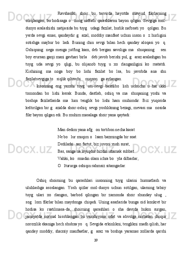 Ravshanki,   shoir   bu   tasvirda   hayotda   mavjud   fikrlarning
oziqlangan, bu hodisaga o ziing nafratli qarashlarini bayon qilgan. Sevgiga mol-
dunyo aralashishi natijasida bu tuyg udagi fazilat, hurlik nafosati yo qolgan. Bu	
 
yerda sevgi  emas,   qandaydir   g azal,  moddiy manfaat   uchun inson  o z  hurligini	
 
sotishga   majbur   bo ladi.   Buning   chin   sevgi   bilan   hech   qanday   aloqasi   yo q.	
 
Oshiqning:   nega   menga   jutfing   kam,   deb   bergan   savoliga   ma shuqaning:   sen	
 
boy erursan ganji mani gavhari birla  deb javob berishi pul, g araz aralashgan bu	
 
tuyg uda   sevgi   yo qligi,   bu   olijanob   tuyg u   xo rlanganligini   ko rsatatdi.	
    
Kishining   ma noga   boy   bo lishi   fazilat   bo lsa,   bu   javobda   ana   shu	
  
fazilatsevgiga to siqlik qiluvchi  nuqson ga aylangan.
  
Insonning   eng   yaxshi   tuyg usi-sevgi   baxtlibo lish   uchuchn   u   har   ikki	
 
tomondan   bo lishi   kerak.   Bunda,   dastlab,   oshiq   va   ma shuqaning   yoshi   va	
 
boshqa   fazilatlarida   ma lum   tenglik   bo lishi   ham   muhimdir.   Biz   yuqorida	
 
keltirilgan bir g azalda shoir-oshiq: sevgi yoshlikning bezagi, mevasi ma nosida	
 
fikr bayon qilgan edi. Bu muhim masalaga shoir yana qaytadi:
Man dedim yana afg on tortibon necha karat:	

Ne bo lur muqim o lsam bazmingda bir soat.	
 
Dedilarki: san fartut, biz juvoni xush surat,
Bas, sanga na loyiqdur bizdin istamak suhbat.
Vahki, ko rmadin olam ichra bo yla dilbarlar,	
 
O ltururga oshiqin rahmsiz sitamgarlar.	

Oshiq   shoirning   bu   qarashlari   insonning   tuyg ularini   hurmatlash   va	

uluhlashga   asoslangan.   Yosh   qizlar   mol-dunyo   uchun   sotilgan,   ularning   tabiiy
tuyg ulari   xo rlangan,   barbod   qilingan   bir   zamonda   shoir   shunday   ulug ,	
  
sog lom   fikrlar   bilan maydonga  chiqadi.  Uning asarlarida  bunga  oid konkret  bir

hodisa   ko rsatilmasa-da,   shoirning   qarashlari   o sha   davrda   hukm   surgan,	
 
jamiyatda   normal   hisoblangan   bu   vaxshiyona   odat   va   ahvolga   nisbatan   chuqur
norozilik ekaniga hech shubxa yo q. Sevgida erkinlikni, tenglikni madh qilish, har	

qanday   moddiy,   shaxsiy   manfaatlar,   g araz   va   boshqa   yaramas   xollarda   qarshi	

39 