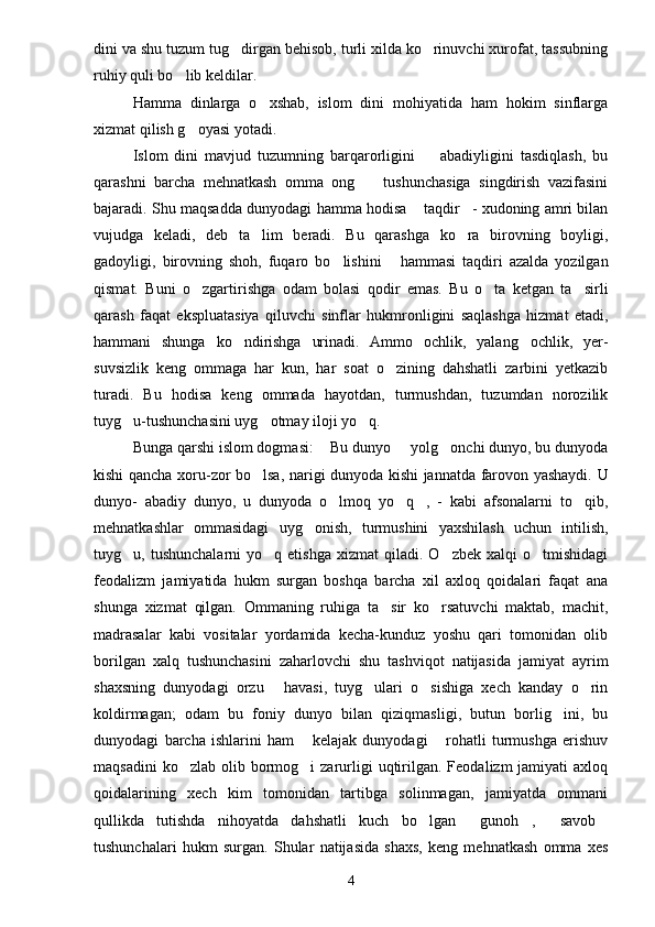 dini va shu tuzum tug dirgan behisob, turli xilda ko rinuvchi xurofat, tassubning 
ruhiy quli bo lib keldilar.	

Hamma   dinlarga   o xshab,   islom   dini   mohiyatida   ham   hokim   sinflarga	

xizmat qilish g oyasi yotadi.	

Islom   dini   mavjud   tuzumning   barqarorligini     abadiyligini   tasdiqlash,   bu	

qarashni   barcha   mehnatkash   omma   ong     tushunchasiga   singdirish   vazifasini	

bajaradi. Shu maqsadda dunyodagi hamma hodisa  taqdir - xudoning amri bilan	
 
vujudga   keladi,   deb   ta lim   beradi.   Bu   qarashga   ko ra   birovning   boyligi,	
 
gadoyligi,   birovning   shoh,   fuqaro   bo lishini   hammasi   taqdiri   azalda   yozilgan	
 
qismat.   Buni   o zgartirishga   odam   bolasi   qodir   emas.   Bu   o ta   ketgan   ta sirli	
  
qarash   faqat   ekspluatasiya   qiluvchi   sinflar   hukmronligini   saqlashga   hizmat   etadi,
hammani   shunga   ko ndirishga   urinadi.   Ammo   ochlik,   yalang ochlik,   yer-	
 
suvsizlik   keng   ommaga   har   kun,   har   soat   o zining   dahshatli   zarbini   yetkazib	

turadi.   Bu   hodisa   keng   ommada   hayotdan,   turmushdan,   tuzumdan   norozilik
tuyg u-tushunchasini uyg otmay iloji yo q.	
  
Bunga qarshi islom dogmasi:  Bu dunyo   yolg onchi dunyo, bu dunyoda	
  
kishi qancha xoru-zor bo lsa, narigi dunyoda kishi jannatda farovon yashaydi. U	

dunyo-   abadiy   dunyo,   u   dunyoda   o lmoq   yo q ,   -   kabi   afsonalarni   to qib,	
   
mehnatkashlar   ommasidagi   uyg onish,   turmushini   yaxshilash   uchun   intilish,	

tuyg u,  tushunchalarni  yo q  etishga   xizmat   qiladi.  O zbek  xalqi  o tmishidagi	
   
feodalizm   jamiyatida   hukm   surgan   boshqa   barcha   xil   axloq   qoidalari   faqat   ana
shunga   xizmat   qilgan.   Ommaning   ruhiga   ta sir   ko rsatuvchi   maktab,   machit,	
 
madrasalar   kabi   vositalar   yordamida   kecha-kunduz   yoshu   qari   tomonidan   olib
borilgan   xalq   tushunchasini   zaharlovchi   shu   tashviqot   natijasida   jamiyat   ayrim
shaxsning   dunyodagi   orzu   havasi,   tuyg ulari   o sishiga   xech   kanday   o rin	
   
koldirmagan;   odam   bu   foniy   dunyo   bilan   qiziqmasligi,   butun   borlig ini,   bu	

dunyodagi   barcha   ishlarini   ham   kelajak   dunyodagi   rohatli   turmushga   erishuv	
 
maqsadini   ko zlab  olib  bormog i   zarurligi   uqtirilgan.  Feodalizm  jamiyati   axloq	
 
qoidalarining   xech   kim   tomonidan   tartibga   solinmagan,   jamiyatda   ommani
qullikda   tutishda   nihoyatda   dahshatli   kuch   bo lgan   gunoh ,   savob	
    
tushunchalari   hukm   surgan.   Shular   natijasida   shaxs,   keng   mehnatkash   omma   xes
4 