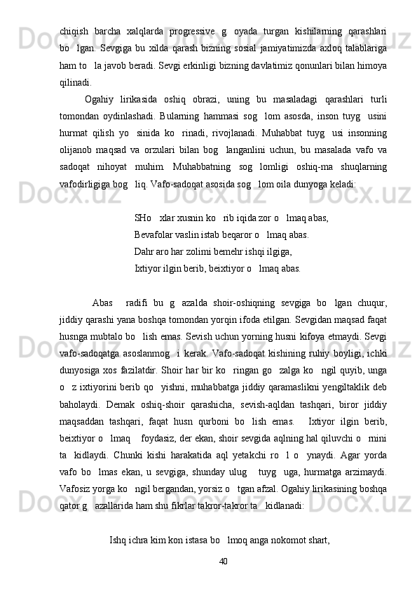 chiqish   barcha   xalqlarda   progressive   g oyada   turgan   kishilarning   qarashlari
bo lgan.   Sevgiga   bu   xilda   qarash   bizning   sosial   jamiyatimizda   axloq   talablariga	

ham to la javob beradi. Sevgi erkinligi bizning davlatimiz qonunlari bilan himoya	

qilinadi.
Ogahiy   lirikasida   oshiq   obrazi,   uning   bu   masaladagi   qarashlari   turli
tomondan   oydinlashadi.   Bularning   hammasi   sog lom   asosda,   inson   tuyg usini	
 
hurmat   qilish   yo sinida   ko rinadi,   rivojlanadi.   Muhabbat   tuyg usi   insonning	
  
olijanob   maqsad   va   orzulari   bilan   bog langanlini   uchun,   bu   masalada   vafo   va	

sadoqat   nihoyat   muhim.   Muhabbatning   sog lomligi   oshiq-ma shuqlarning	
 
vafodirligiga bog liq. Vafo-sadoqat asosida sog lom oila dunyoga keladi:	
 
SHo xlar xusnin ko rib iqida zor o lmaq abas,	
  
Bevafolar vaslin istab beqaror o lmaq abas.	

Dahr aro har zolimi bemehr ishqi ilgiga,
Ixtiyor ilgin berib, beixtiyor o lmaq abas.	

Abas   radifi   bu   g azalda   shoir-oshiqning   sevgiga   bo lgan   chuqur,	
   
jiddiy qarashi yana boshqa tomondan yorqin ifoda etilgan. Sevgidan maqsad faqat
husnga mubtalo bo lish emas. Sevish uchun yorning husni kifoya etmaydi. Sevgi	

vafo-sadoqatga   asoslanmog i   kerak.   Vafo-sadoqat   kishining   ruhiy   boyligi,   ichki	

dunyosiga xos fazilatdir. Shoir har bir ko ringan go zalga ko ngil quyib, unga	
  
o z ixtiyorini berib qo yishni, muhabbatga jiddiy qaramaslikni  yengiltaklik deb	
 
baholaydi.   Demak   oshiq-shoir   qarashicha,   sevish-aqldan   tashqari,   biror   jiddiy
maqsaddan   tashqari,   faqat   husn   qurboni   bo lish   emas.   Ixtiyor   ilgin   berib,	
 
beixtiyor o lmaq  foydasiz, der ekan, shoir sevgida aqlning hal qiluvchi o rnini	
  
ta kidlaydi.   Chunki   kishi   harakatida   aql   yetakchi   ro l   o ynaydi.   Agar   yorda	
  
vafo   bo lmas   ekan,   u   sevgiga,   shunday   ulug   tuyg uga,   hurmatga   arzimaydi.	
  
Vafosiz yorga ko ngil bergandan, yorsiz o tgan afzal. Ogahiy lirikasining boshqa	
 
qator g azallarida ham shu fikrlar takror-takror ta kidlanadi:	
 
Ishq ichra kim kon istasa bo lmoq anga nokomot shart,	

40 