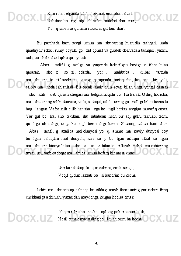Kim rohat etganda talab chekmak erur olom shart.
Ushshoq ko ngil olg ali xulqu malohat shart erur, 
Yo q sarv aso qomatu ruxsorai gulfom shart.	

Bu   parchada   ham   sevgi   uchun   ma shuqaning   husnidin   tashqari,   unda	

qandaydir ichki, ruhiy boylik, go zal qomat va guldek chehradan tashqari, yaxshi	

xulq bo lishi shart qilib qo yiladi.	
 
Abas   radifli   g azalga   va   yuqorida   keltirilgan   baytga   e tibor   bilan
   
qarasak,   sho x   so zi,   odatda,   yor ,   mahbuba ,   dilbar   tarzida	
         
ma shuqani   ta riflovchi   so zlarga   qaragnada   boshqacha,   ko proq   kinoyali,	
   
salbiy   ma noda   ishlatiladi.   Bu   orqali   shoir   chin   sevgi   bilan   unga   yengil   qarash	

sho xlik  deb qarash chegarasini belgilamoqchi bo lsa kerak. Oshiq fikricha,	
   
ma shuqaning ichki dunyosi, vafo, sadoqat, odobi uning go zalligi bilan bevosita	
 
bog langan. Vafosizlik qiilb har sho xga ko ngil berish sevgiga muvofiq emas.
  
Yor   gul   bo lsa,   sho x-tikan,   shu   sababdan   hech   bir   aql   gulni   tashlab,   xorni	
 
qo liga   olmasligi,   unga   ko ngil   bermasligi   lozim.   Shuning   uchun   ham   shoir	
 
Abas   rasifli   g azalida   mol-dunyosi   yo q,   ammo   ma naviy   dunyosi   boy	
    
bo lgan   oshiqdan   mol   dunyoli,   zari   ko p   bo lgan   oshiqni   afzal   ko rgan	
   
ma shuqani kinoya bilan  sho x  so zi bilan ta riflaydi. Aslida esa oshiqning
     
tuyg usi, vafo-sadoqat ma shuqa uchun befarq bir narsa emas:
 
Umrlar ichding firoqim zahrini, emdi sango,
Voqif qildim lazzati bo si kanorim bu kecha.	

Lekin ma shuqaning oshiqqa bu xildagi mayli faqat uning yor uchun firoq	

chekkaniga achinishi yuzasidan maydonga kelgan hodisa emas:
Ishqim ichra ko zu ko nglung pok erkanini bilib,	
 
Hosil etmak maqsading bo ldi shiorim ba kecha.	

41 