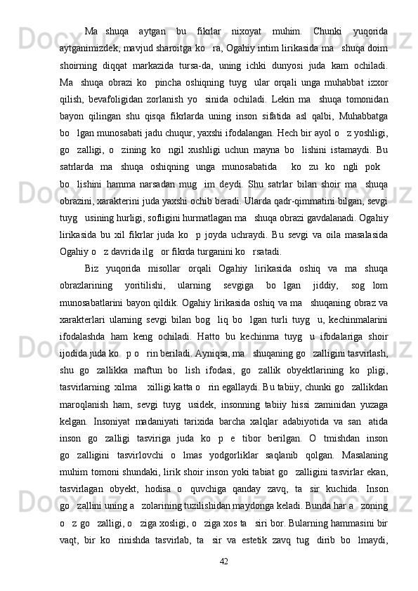 Ma shuqa   aytgan   bu   fikrlar   nixoyat   muhim.   Chunki   yuqorida
aytganimizdek, mavjud sharoitga ko ra, Ogahiy intim lirikasida ma shuqa doim	
 
shoirning   diqqat   markazida   tursa-da,   uning   ichki   dunyosi   juda   kam   ochiladi.
Ma shuqa   obrazi   ko pincha   oshiqning   tuyg ular   orqali   unga   muhabbat   izxor	
  
qilish,   bevafoligidan   zorlanish   yo sinida   ochiladi.   Lekin   ma shuqa   tomonidan	
 
bayon   qilingan   shu   qisqa   fikrlarda   uning   inson   sifatida   asl   qalbi,   Muhabbatga
bo lgan munosabati jadu chuqur, yaxshi ifodalangan. Hech bir ayol o z yoshligi,	
 
go zalligi,   o zining   ko ngil   xushligi   uchun   mayna   bo lishini   istamaydi.   Bu
   
satrlarda   ma shuqa   oshiqning   unga   munosabatida   ko zu   ko ngli   pok	
    
bo lishini   hamma   narsadan   mug im   deydi.   Shu   satrlar   bilan   shoir   ma shuqa	
  
obrazini, xarakterini juda yaxshi ochib beradi. Ularda qadr-qimmatini bilgan, sevgi
tuyg usining hurligi, sofligini hurmatlagan ma shuqa obrazi gavdalanadi. Ogahiy	
 
lirikasida   bu   xil   fikrlar   juda   ko p   joyda   uchraydi.   Bu   sevgi   va   oila   masalasida	

Ogahiy o z davrida ilg or fikrda turganini ko rsatadi.	
  
Biz   yuqorida   misollar   orqali   Ogahiy   lirikasida   oshiq   va   ma shuqa	

obrazlarining   yoritilishi,   ularning   sevgiga   bo lgan   jiddiy,   sog lom	
 
munosabatlarini bayon qildik. Ogahiy lirikasida oshiq va ma shuqaning obraz va	

xarakterlari   ularning   sevgi   bilan   bog liq   bo lgan   turli   tuyg u,   kechinmalarini	
  
ifodalashda   ham   keng   ochiladi.   Hatto   bu   kechinma   tuyg u   ifodalariga   shoir	

ijodida juda ko p o rin beriladi. Ayniqsa, ma shuqaning go zalligini tasvirlash,	
   
shu   go zallikka   maftun   bo lish   ifodasi,   go zallik   obyektlarining   ko pligi,	
   
tasvirlarning  xilma  xilligi katta o rin egallaydi. Bu tabiiy, chunki go zallikdan	
  
maroqlanish   ham,   sevgi   tuyg usidek,   insonning   tabiiy   hissi   zaminidan   yuzaga	

kelgan.   Insoniyat   madaniyati   tarixida   barcha   xalqlar   adabiyotida   va   san atida	

inson   go zalligi   tasviriga   juda   ko p   e tibor   berilgan.   O tmishdan   inson	
   
go zalligini   tasvirlovchi   o lmas   yodgorliklar   saqlanib   qolgan.   Masalaning	
 
muhim  tomoni  shundaki,  lirik shoir   inson  yoki  tabiat   go zalligini  tasvirlar  ekan,	

tasvirlagan   obyekt,   hodisa   o quvchiga   qanday   zavq,   ta sir   kuchida.   Inson	
 
go zallini uning a zolarining tuzilishidan maydonga keladi. Bunda har a zoning	
  
o z go zalligi, o ziga xosligi, o ziga xos ta siri bor. Bularning hammasini bir
    
vaqt,   bir   ko rinishda   tasvirlab,   ta sir   va   estetik   zavq   tug dirib   bo lmaydi,	
   
42 