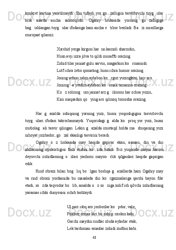 konkret   kartina yaratilmaydi. Shu  tufayli   yor   go zalligini  tasvirlovchi   tuyg ular 
lirik   asarda   ancha   salmoqlidir.   Ogahiy   lirikasida   yorning   go zalligiga	

bag ishlangan tuyg ular ifodasiga ham ancha e tibor beriladi. Ba zi misollarga	
   
murojaat qilamiz:
Xurshid yerga kirgusi har  un kamoli sharmdin,
Husn avji uzra jilva to qildi musaffo orazing.
Zohid tilar jannat gulu sarvin, magarkim ko rmamish.	

Lutf ichra zebo qomating, husn ichra humor orazing.
Joning uchun rahm aylabon ko rguz yuzingkim, hajr aro	

Jonimg a yetdim aylabon ko rmak tamanno orazing.	
 
Ko z solmog um jannat arz g ilmonu har ochsa yuzin,	
  
Kim maqsadim qo ying aro qilmoq tomosha orazing.	

Har   g azalda   oshiqning   yorning   yuzi,   husni   yoqimligigini   tasvirlovchi	

tuyg ulari   ifodasi   takrorlanmaydi.   Yuqoridagi   g alda   ko proq   yor   yuzi,   husni	
  
mubolag ali tasvir qilingan. Lekin g azalda mustaqil holda ma shuqaning yuzi	
  
nihoyat jozibador, go zal ekanligi tasvirini beradi. 	

Ogahiy   o z   lirikasida   may   haqida   gapirar   ekan,   asosan,   din   va   din	

ahllarining   riyokorligini   fosh   etishni   ko zda   tutadi.   Biz   yuqorida   mayni   harom	

deyuvchi   zohidlarning   o zlari   yashirin   mayxo rlik   qilganlari   haqida   gapirgan	
 
edik.
Rind   obrazi   bilan   bog liq   bo lgan   boshqa   g azallarda   ham   Ogahiy   may	
  
va   rind   obrazi   yordamida   bu   masalada   din   ko rgazmalariga   qarshi   bayon   fikr	

etadi; so zda taqvodor bo lib, amalda o z so ziga xolif ish qilvchi zohidlarning	
   
yaramas ichki dunyosini ochib tashlaydi:
Ul pari ishq aro jonbozlar ko pdur, vale,	

Pokboz ermas biri bu oshiqi miskin kabi.
Garchi maydin rindlar oluda aylarlar etak,
Lek tardoman emaslar zohidi xudbin kabi.
43 