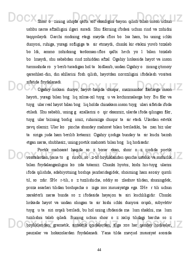 Shoir   o zining   ishqda   qalbi   sof   ekanligini   bayon   qilish   bilan   inson   uchun
ushbu   narsa   afzalligini   ilgari   suradi.   Shu   fikrning   ifodasi   uchun   rind   va   zohidni
taqqoslaydi.   Garchi   rindning   etagi   mayda   iflos   bo lsa   ham,   bu   uning   ichki	

dunyosi,   ruhiga,   yuragi   sofligiga   ta sir   etmaydi,   chunki   kir   etakni   yuvib   tozalab	

bo ldi,   ammo   zohidning   tardoman-iflos   qalbi   hech   yo l   bilan   tozalab	
 
bo lmaydi,   shu   sababdan   rind   zohiddan   afzal.   Ogahiy   lirikasida   hayot   va   inson

turmushida ro y berib turadigan hol ta kidlanib, undan Ogahiy o zining ijtimoiy	
  
qarashlari-din,   din   ahllarini   fosh   qilish,   hayotdan   noroziligini   ifodalash   vositasi
sifatida foydalanadi.
Ogahiy   lirikasi   dunyo,   hayot   haqida   chuqur,   mazmundor   fikrlarga   inson
hayoti, yuragi  bilan bog liq xilma-xil  tuyg u va kechinmalarga boy. Bu fikr  va	
 
tuyg ular real hayot bilan bog liq holda chinakam inson tuyg ulari sifatida ifoda	
  
etiladi. Shu sababli, uning g azallarini o qir ekanmiz, ularda ifoda qilingan fikr,	
 
tuyg ular   bizning   borlig imiz,   ruhimizga   chuqur   ta sir   etadi.   Ulardan   estetik	
  
zavq   olamiz.   Ular   ko pincha   shunday   mahorat   bilan   beriladiki,   ba zan   biz   ular	
 
ta siriga   juda   ham   berilib   ketamiz.   Ogahiy   ijodiga   bunday   ta sir   kuchi   baxsh	
 
etgan narsa, shubhasiz, uning poetik mahorati bilan bog liq hodisadir.	

Poetik   mahoarat   haqida   so z   borar   ekan,   shoir   o z   ijodida   poetik	
 
vositalardan, yana to g riro0i, so z-til boyliklaridan qancha ustalik va mohirlik	
  
bilan   foydalanganligini   ko zda   tutamiz.   Chunki   hyotni,   kishi   his-tuyg ularini	
 
ifoda   qilishda,   adabiyotning   boshqa   janrlaridagidek,   shoirning   ham   asosiy   quroli
til,   so zdir.   SHe r-tili,   o z   tuzilishicha,   oddiy   so zlashuv   tilidan,   shuningdek,	
   
proza   asarlari   tilidan   boshqacha   o ziga   xos   xususiyatga   ega.   SHe r   tili   uchun	
 
xarakterli   narsa   bunda   so z   ifodasida   hayajon   ta siri   kuchliligidir.   Chunki	
 
lirikada   hayot   va   undan   olingan   ta sir   kishi   ichki   dunyosi   orqali,   subyektiv	

tuyg u ta siri orqali beriladi, bu hol uning ifodasida ma lum shaklni, ma lum	
   
tuzilishni   talab   qiladi.   Buning   uchun   shoir   o z   xalqi   tilidagi   barcha   so z	
 
boyliklaridan,   gramatik,   sintaktik   qoidalardan,   tilga   xos   har   qanday   hodisalar,
pauzalar   va   hokazolardan   foydalanadi.   Yana   tilda   mavjud   xususiyat   asosida
44 