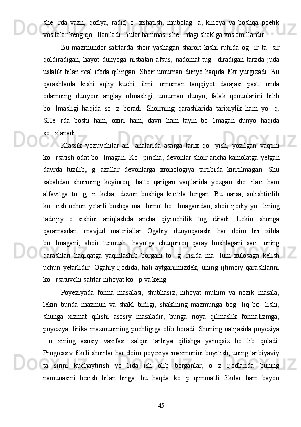 she rda   vazn,   qofiya,   radif,   o xshatish,   mubolag a,   kinoya   va   boshqa   poetik  
vositalar keng qo llaniladi. Bular hammasi she rdagi shaklga xos omillardir.	
 
Bu   mazmundor   satrlarda   shoir   yashagan   sharoit   kishi   ruhida   og ir   ta sir	
 
qoldiradigan,   hayot   dunyoga   nisbatan   afsus,   nadomat   tug diradigan   tarzda   juda	

ustalik   bilan   real   ifoda   qilingan.   Shoir   umuman   dunyo   haqida   fikr   yurgizadi.   Bu
qarashlarda   kishi   aqliy   kuchi,   ilmi,   umuman   tarqqiyot   darajasi   past;   unda
odamning   dunyoni   anglay   olmasligi,   umuman   dunyo,   falak   qonunlarini   bilib
bo lmasligi   haqida   so z   boradi.   Shoirning   qarashlarida   tarixiylik   ham   yo q.	
  
SHe rda   boshi   ham,   oxiri   ham,   davri   ham   tayin   bo lmagan   dunyo   haqida	
 
so zlanadi.	

Klassik   yozuvchilar   an analarida   asarga   tarix   qo yish,   yozilgan   vaqtini	
 
ko rsatish odat bo lmagan. Ko pincha, devonlar shoir ancha kamolatga yetgan	
  
davrda   tuzilib,   g azallar   devonlarga   xronologiya   tartibida   kiritilmagan.   Shu	

sababdan   shoirning   keyinroq,   hatto   qarigan   vaqtlarida   yozgan   she rlari   ham	

alfavitga   to g ri   kelsa,   devon   boshiga   kiritila   bergan.   Bu   narsa,   solishtirilib	
 
ko rish uchun yetarli boshqa ma lumot  bo lmaganidan, shoir  ijodiy yo lining	
   
tadrijiy   o sishini   aniqlashda   ancha   qiyinchilik   tug diradi.   Lekin   shunga	
 
qaramasdan,   mavjud   materiallar   Ogahiy   dunyoqarashi   har   doim   bir   xilda
bo lmagani,   shoir   turmush,   hayotga   chuqurroq   qaray   boshlagani   sari,   uning	

qarashlari   haqiqatga   yaqinlashib   borgani   to g risida   ma lum   xulosaga   kelish	
  
uchun   yetarlidir.   Ogahiy   ijodida,   hali   aytganimizdek,   uning   ijtimoiy   qarashlarini
ko rsatuvchi satrlar nihoyat ko p va keng.	
 
Poyeziyada   forma   masalasi,   shubhasiz,   nihoyat   muhim   va   nozik   masala,
lekin   bunda   mazmun   va   shakl   birligi,   shaklning   mazmunga   bog liq   bo lishi,	
 
shunga   xizmat   qilishi   asosiy   masaladir,   bunga   rioya   qilmaslik   formalizmga,
poyeziya, lirika mazmunining puchligiga olib boradi. Shuning natijasida poyeziya
o zining   asosiy   vazifasi   xalqni   tarbiya   qilishga   yaroqsiz   bo lib   qoladi.	
  
Progressiv fikrli shoirlar har doim poyeziya mazmunini boyitish, uning tarbiyaviy
ta sirini   kuchaytirish   yo lida   ish   olib   borganlar,   o z   ijodlarida   buning	
  
namunasini   berish   bilan   birga,   bu   haqda   ko p   qimmatli   fikrlar   ham   bayon	

45 