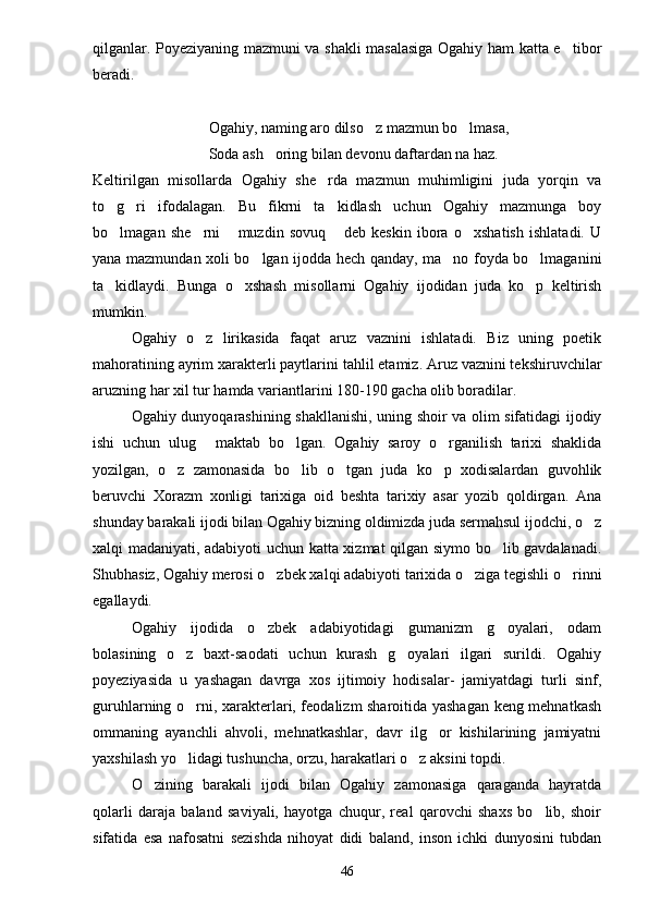 qilganlar. Poyeziyaning mazmuni va shakli masalasiga Ogahiy ham katta e tibor
beradi.
Ogahiy, naming aro dilso z mazmun bo lmasa,	
 
Soda ash oring bilan devonu daftardan na haz.	

Keltirilgan   misollarda   Ogahiy   she rda   mazmun   muhimligini   juda   yorqin   va	

to g ri   ifodalagan.   Bu   fikrni   ta kidlash   uchun   Ogahiy   mazmunga   boy	
  
bo lmagan   she rni   muzdin   sovuq   deb   keskin   ibora   o xshatish   ishlatadi.   U
    
yana mazmundan xoli bo lgan ijodda hech qanday, ma no foyda bo lmaganini	
  
ta kidlaydi.   Bunga   o xshash   misollarni   Ogahiy   ijodidan   juda   ko p   keltirish	
  
mumkin.
Ogahiy   o z   lirikasida   faqat   aruz   vaznini   ishlatadi.   Biz   uning   poetik	

mahoratining ayrim xarakterli paytlarini tahlil etamiz. Aruz vaznini tekshiruvchilar
aruzning har xil tur hamda variantlarini 180-190 gacha olib boradilar.
Ogahiy dunyoqarashining shakllanishi, uning shoir va olim sifatidagi ijodiy
ishi   uchun   ulug   maktab   bo lgan.   Ogahiy   saroy   o rganilish   tarixi   shaklida
  
yozilgan,   o z   zamonasida   bo lib   o tgan   juda   ko p   xodisalardan   guvohlik	
   
beruvchi   Xorazm   xonligi   tarixiga   oid   beshta   tarixiy   asar   yozib   qoldirgan.   Ana
shunday barakali ijodi bilan Ogahiy bizning oldimizda juda sermahsul ijodchi, o z	

xalqi madaniyati, adabiyoti uchun katta xizmat qilgan siymo bo lib gavdalanadi.	

Shubhasiz, Ogahiy merosi o zbek xalqi adabiyoti tarixida o ziga tegishli o rinni	
  
egallaydi.
Ogahiy   ijodida   o zbek   adabiyotidagi   gumanizm   g oyalari,   odam
 
bolasining   o z   baxt-saodati   uchun   kurash   g oyalari   ilgari   surildi.   Ogahiy	
 
poyeziyasida   u   yashagan   davrga   xos   ijtimoiy   hodisalar-   jamiyatdagi   turli   sinf,
guruhlarning o rni, xarakterlari, feodalizm sharoitida yashagan keng mehnatkash

ommaning   ayanchli   ahvoli,   mehnatkashlar,   davr   ilg or   kishilarining   jamiyatni	

yaxshilash yo lidagi tushuncha, orzu, harakatlari o z aksini topdi.	
 
O zining   barakali   ijodi   bilan   Ogahiy   zamonasiga   qaraganda   hayratda	

qolarli   daraja   baland   saviyali,   hayotga   chuqur,   real   qarovchi   shaxs   bo lib,   shoir	

sifatida   esa   nafosatni   sezishda   nihoyat   didi   baland,   inson   ichki   dunyosini   tubdan
46 