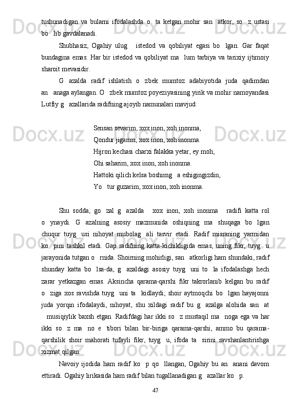 tushunadigan   va   bularni   ifodalashda   o ta   ketgan   mohir   san atkor,   so z   ustasi  
bo lib gavdalanadi.	

Shubhasiz,   Ogahiy   ulug   istedod   va   qobiliyat   egasi   bo lgan.   Gar   faqat	
 
bundagina emas.  Har  bir  istedod  va qobiliyat  ma lum  tarbiya va tarixiy ijtimoiy	

sharoit mevasidir.
G azalda   radif   ishlatish   o zbek   mumtoz   adabiyotida   juda   qadimdan	
 
an anaga aylangan. O zbek mumtoz poyeziyasining yirik va mohir namoyandasi	
 
Lutfiy g azallarida radifning ajoyib namunalari mavjud:	

Sensan sevarim, xox inon, xoh inonma,
Qondur jigarim, xox inon, xoh inonma.
Hijron kechasi charxi falakka yetar, ey moh,
Ohi saharim, xox inon, xoh inonma.
Hattoki qilich kelsa boshimg a eshigingizdin,	

Yo tur guzarim, xox inon, xoh inonma.	

Shu   sodda,   go zal   g azalda   xox   inon,   xoh   inonma   radifi   katta   rol
   
o ynaydi.   G azalning   asosiy   mazmunida   oshiqning   ma shuqaga   bo lgan	
   
chuqur   tuyg usi   nihoyat   mubolag ali   tasvir   etadi.   Radif   misraning   yarmidan	
 
ko pini   tashkil   etadi.   Gap   radifning   katta-kichikligida   emas,   uning   fikr,   tuyg u	
 
jarayonida tutgan o rnida. Shoirning mohirligi, san atkorligi ham shundaki, radif	
 
shunday   katta   bo lsa-da,   g azaldagi   asosiy   tuyg uni   to la   ifodalashga   hech
   
zarar   yetkazgan   emas.   Aksincha   qarama-qarshi   fikr   takrorlanib   kelgan   bu   radif
o ziga   xos   ravishda   tuyg uni   ta kidlaydi;   shoir   aytmoqchi   bo lgan   hayajonni	
   
juda   yorqin   ifodalaydi,   nihoyat,   shu   xildagi   radif   bu   g azalga   alohida   san at	
 
musiqiylik baxsh etgan. Radifdagi har ikki so z mustaqil ma noga ega va har	
  
ikki   so z   ma no   e tibori   bilan   bir-biriga   qarama-qarshi,   ammo   bu   qarama-	
  
qarshilik   shoir   mahorati   tufayli   fikr,   tuyg u,   ifoda   ta sirini   ravshanlantirishga	
 
xizmat qilgan.
Navoiy   ijodida   ham   radif   ko p   qo llangan,   Ogahiy   bu   an anani   davom	
  
ettiradi. Ogahiy lirikasida ham radif bilan tugallanadigan g azallar ko p.	
 
47 