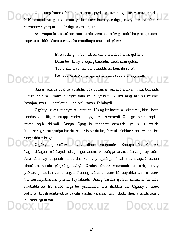 Ular   rang-barang   bo lib,   hamma   joyda   g azalning   asosiy   mazumnidan 
kelib   chiqadi   va   g azal   emosiya   ta sirini   kuchaytirishga,   shu   yo sinda,   she r	
   
mazmunini yorqinroq ochishga xizmat qiladi.
Biz   yuqorida   keltirilgan   misollarda   vazn   bilan   birga   radif   haqida   qisqacha
gapirib o tdik. Yana birmuncha misollarga murojaat qilamiz:	

Etib vasling a bo ldi barcha olam shod, man qoldim,	
 
Dami bo lmay firoqing bandidin ozod, man qoldim,	

Topib shirin so zingdin muddailar kom ila rohat,	

Ko rub kofir ko zingdin zulm ila bedod, man qoldim.	
 
Shu g azalda boshqa vositalar bilan birga g amginlik tuyg usini berishda	
  
man   qoldim   radifi   nihoyat   katta   rol   o ynaydi.   G azalning   har   bir   misrasi	
   
hayajon, tuyg u harakatini juda real, ravon ifodalaydi. 	

Ogahiy lirikasi nihoyat ta sirchan. Uning lirikasini  o qir ekan, kishi hech	
 
qanday   zo rlik,   mashaqqat   mahsuli   tuyg usini   sezmaydi.   Ulat   go yo  buloqdan	
  
ravon   oqib   chiqadi.   Bunga   Ogag iy   mahorat   orqasida,   ya ni   g azalda	
  
ko rsatilgan maqsadga barcha she riy vositalar, formal talablarni bo ysundirish	
  
natijasida erishgan.
Ogahiy   g azallari   chuqur   ilhom   natijasidir.   Shoirga   bu   ilhomni	

bag ishlagan   real   hayot,   ulug   gumanizm   va   xalqqa   xizmat   filish   g oyasidir.	
  
Ana   shunday   olijanob   maqsadni   ko zlayotganligi,   faqat   shu   maqsad   uchun	

shoirlikni   vosita   qilganligi   tufayli   Ogahiy   chuqur   mazmunli,   ta sirli,   badiiy	

yuksak  g azallar   yarata   olgan.   Buning  uchun  o zbek  tili  boyliklaridan,  o zbek	
  
tili   xususiyatlaridan   yaxshi   foydalandi.   Uning   barcha   ijodida   mazmun   birinchi
navbatda   bo lib,   shakl   unga   bo ysundirildi.   Bu   jihatdan   ham   Ogahiy   o zbek	
  
xalqi  o tmish adabiyotida yaxshi  asarlar  yaratgan iste dodli  shoir  sifatida faxrli	
 
o rinni egallaydi.	

48 