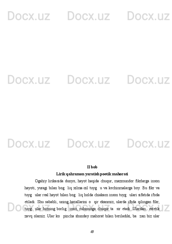 II bob
Lirik qahramon yaratish poetik mahorati
Ogahiy   lirikasida   dunyo,   hayot   haqida   chuqur,   mazmundor   fikrlarga   inson
hayoti, yuragi  bilan bog liq xilma-xil  tuyg u va kechinmalarga boy. Bu fikr  va 
tuyg ular real hayot bilan bog liq holda chiakam inson tuyg ulari sifatida ifoda	
  
etiladi.   Shu   sababli,   uning   hazallarini   o qir   ekanmiz,   ularda   ifoda   qilingan   fikr,	

tuyg ular   bizning   borlig imiz,   ruhimizga   chuqur   ta sir   etadi.   Ulardan     estetik	
  
zavq   olamiz.   Ular   ko pincha   shunday   mahorat   bilan   beriladiki,   ba zan   biz   ular	
 
49 