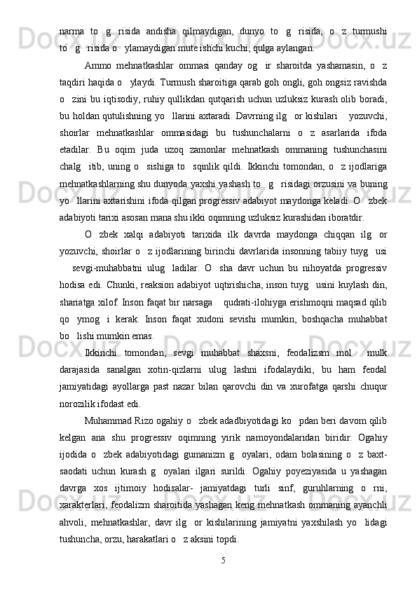 narma   to g risida   andisha   qilmaydigan,   dunyo   to g risida,   o z   turmushi    
to g risida o ylamaydigan mute ishchi kuchi, qulga aylangan.	
  
Ammo   mehnatkashlar   ommasi   qanday   og ir   sharoitda   yashamasin,   o z	
 
taqdiri haqida o ylaydi. Turmush sharoitiga qarab goh ongli, goh ongsiz ravishda	

o zini bu iqtisodiy, ruhiy qullikdan qutqarish uchun uzluksiz kurash olib boradi,	

bu holdan qutulishning yo llarini axtaradi. Davrning ilg or kishilari  yozuvchi,	
  
shoirlar   mehnatkashlar   ommasidagi   bu   tushunchalarni   o z   asarlarida   ifoda	

etadilar.   Bu   oqim   juda   uzoq   zamonlar   mehnatkash   ommaning   tushunchasini
chalg itib,   uning   o sishiga   to sqinlik   qildi.   Ikkinchi   tomondan,   o z   ijodlariga	
   
mehnatkashlarning shu dunyoda yaxshi yashash to g risidagi orzusini va buning	
 
yo llarini axtarishini ifoda qilgan progressiv adabiyot maydonga keladi. O zbek	
 
adabiyoti tarixi asosan mana shu ikki oqimning uzluksiz kurashidan iboratdir.
O zbek   xalqi   adabiyoti   tarixida   ilk   davrda   maydonga   chiqqan   ilg or	
 
yozuvchi,   shoirlar   o z  ijodlarining  birinchi   davrlarida  insonning   tabiiy  tuyg usi	
 
  sevgi-muhabbatni   ulug ladilar.   O sha   davr   uchun   bu   nihoyatda   progressiv	
  
hodisa edi. Chunki, reaksion adabiyot uqtirishicha, inson tuyg usini kuylash din,	

shariatga xilof. Inson faqat bir narsaga  qudrati-ilohiyga erishmoqni maqsad qilib	

qo ymog i   kerak.   Inson   faqat   xudoni   sevishi   mumkin,   boshqacha   muhabbat	
 
bo lishi mumkin emas.

Ikkinchi   tomondan,   sevgi   muhabbat   shaxsni,   feodalizsm   mol   mulk	

darajasida   sanalgan   xotin-qizlarni   ulug lashni   ifodalaydiki,   bu   ham   feodal	

jamiyatidagi   ayollarga   past   nazar   bilan   qarovchi   din   va   xurofatga   qarshi   chuqur
norozilik ifodast edi.
Muhammad Rizo ogahiy o zbek adadbiyotidagi ko pdan beri davom qilib	
 
kelgan   ana   shu   progressiv   oqimning   yirik   namoyondalaridan   biridir.   Ogahiy
ijodida   o zbek   adabiyotidagi   gumanizm   g oyalari,   odam   bolasining   o z   baxt-	
  
saodati   uchun   kurash   g oyalari   ilgari   surildi.   Ogahiy   poyeziyasida   u   yashagan	

davrga   xos   ijtimoiy   hodisalar-   jamiyatdagi   turli   sinf,   guruhlarning   o rni,	

xarakterlari,  feodalizm   sharoitida  yashagan   keng  mehnatkash   ommaning  ayanchli
ahvoli,   mehnatkashlar,   davr   ilg or   kishilarining   jamiyatni   yaxshilash   yo lidagi	
 
tushuncha, orzu, harakatlari o z aksini topdi.	

5 