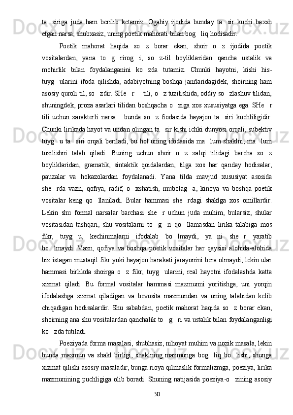 ta siriga   juda   ham   berilib   ketamiz.   Ogahiy   ijodida   bunday   ta sir   kuchi   baxsh 
etgan narsa, shubxasiz, uning poetik mahorati bilan bog liq hodisadir.	

Poetik   mahorat   haqida   so z   borar   ekan,   shoir   o z   ijodida   poetik	
 
vositalardan,   yana   to g rirog i,   so z-til   boyliklaridan   qancha   ustalik   va	
   
mohirlik   bilan   foydalanganini   ko zda   tutamiz.   Chunki   hayotni,   kishi   his-	

tuyg ularini   ifoda   qilishda,   adabiyotning   boshqa   janrlaridagidek,   shoirning   ham	

asosiy quroli til, so zdir. SHe r   tili, o z tuzilishida, oddiy so zlashuv tilidan,	
    
shuningdek, proza asarlari tilidan boshqacha o ziga xos xususiyatga ega. SHe r	
 
tili   uchun   xarakterli   narsa   bunda   so z   fiodasida   hayajon   ta siri   kuchliligidir.	
  
Chunki lirikada hayot va undan olingan ta sir kishi ichki dunyosi orqali, subektiv	

tuyg u ta siri orqali beriladi, bu hol uning ifodasida ma lum shaklni, ma lum	
   
tuzilishni   talab   qiladi.   Buning   uchun   shoir   o z   xalqi   tilidagi   barcha   so z	
 
boyliklaridan,   gramatik,   sintaktik   qoidalardan,   tilga   xos   har   qanday   hodisalar,
pauzalar   va   hokazolardan   foydalanadi.   Yana   tilda   mavjud   xususiyat   asosida
she rda   vazn,   qofiya,   radif,   o xshatish,   mubolag a,   kinoya   va   boshqa   poetik	
  
vositalar   keng   qo llaniladi.   Bular   hammasi   she rdagi   shaklga   xos   omillardir.	
 
Lekin   shu   formal   narsalar   barchasi   she r   uchun   juda   muhim,   bularsiz,   shular	

vositasidan   tashqari,   shu   vositalarni   to g ri   qo llamasdan   lirika   talabiga   mos
  
fikr,   tuyg u,   kechinmalarni   ifodalab   bo lmaydi,   ya ni   she r   yaratib	
   
bo lmaydi.   Vazn,   qofiya   va   boshqa   poetik   vositalar   har   qaysisi   alohida-alohida	

biz istagan mustaqil fikr yoki hayajon harakati jarayonini bera olmaydi, lekin ular
hammasi   birlikda   shoirga   o z   fikr,   tuyg ularini,   real   hayotni   ifodalashda   katta	
 
xizmat   qiladi.   Bu   formal   vositalar   hammasi   mazmunni   yoritishga,   uni   yorqin
ifodalashga   xizmat   qiladigan   va   bevosita   mazmundan   va   uning   talabidan   kelib
chiqadigan   hodisalardir.   Shu   sababdan,   poetik   mahorat   haqida   so z   borar   ekan,	

shoirning ana shu vositalardan qanchalik to g ri va ustalik bilan foydalanganligi	
 
ko zda tutiladi.	

Poeziyada forma masalasi, shubhasiz, nihoyat muhim va nozik masala, lekin
bunda   mazmun   va   shakl   birligi,   shaklning   mazmunga   bog liq   bo lishi,   shunga	
 
xizmat qilishi asosiy masaladir, bunga rioya qilmaslik formalizmga, poeziya, lirika
mazmunining puchligiga olib boradi. Shuning natijasida poeziya-o zining asosiy	

50 