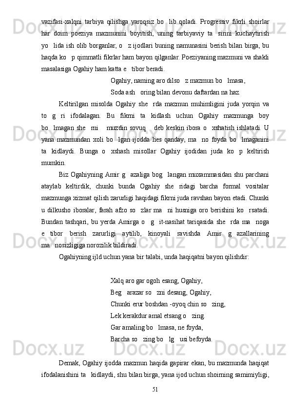 vazifasi-xalqni   tarbiya   qilishga   yaroqsiz   bo lib   qoladi.   Progressiv   fikrli   shoirlar
har   doim   poeziya   mazmunini   boyitish,   uning   tarbiyaviy   ta sirini   kuchaytirish	

yo lida ish olib borganlar, o z ijodlari buning namunasini berish bilan birga, bu	
 
haqda ko p qimmatli fikrlar ham bayon qilganlar. Poeziyaning mazmuni va shakli	

masalasiga Ogahiy ham katta e tibor beradi.	

Ogahiy, naming aro dilso z mazmun bo lmasa,	
 
Soda ash oring bilan devonu daftardan na haz.	

Keltirilgan   misolda   Ogahiy   she rda   mazmun   muhimligini   juda   yorqin   va	

to g ri   ifodalagan.   Bu   fikrni   ta kidlash   uchun   Ogahiy   mazmunga   boy	
  
bo lmagan   she rni   muzdin   sovuq   deb   keskin   ibora   o xshatish   ishlatadi.   U
    
yana   mazmundan   xoli   bo lgan   ijodda   hes   qanday,   ma no   foyda   bo lmaganini	
  
ta kidlaydi.   Bunga   o xshash   misollar   Ogahiy   ijodidan   juda   ko p   keltirish	
  
mumkin.
Biz Ogahiyning Amir g azaliga bog langan muxammasidan shu parchani	
 
ataylab   keltirdik,   chunki   bunda   Ogahiy   she ridagi   barcha   formal   vositalar	

mazmunga xizmat qilish zarurligi haqidagi fikrni juda ravshan bayon etadi. Chunki
u   dilkusho   iboralar,   farah   afzo   so zlar   ma ni   husniga   oro   berishini   ko rsatadi.	
  
Bundan   tashqari,   bu   yerda   Amirga   o g it-nasihat   tariqasida   she rda   ma noga	
   
e tibor   berish   zarurligi   aytilib,   kinoyali   ravishda   Amir   g azallarining	
 
ma nosizligiga norozilik bildiradi.	

Ogahiyning ijld uchun yana bir talabi, unda haqiqatni bayon qilishdir:
Xalq aro gar ogoh esang, Ogahiy,
Beg arazar so zni desang, Ogahiy,	
 
Chunki erur boshdan -oyoq chin so zing,	

Lek kerakdur amal etsang o zing.	

Gar amaling bo lmasa, ne foyda,	

Barcha so zing bo lg usi befoyda.	
  
Demak, Ogahiy ijodda mazmun haqida gapirar ekan, bu mazmunda haqiqat
ifodalanishini ta kidlaydi, shu bilan birga, yana ijod uchun shoirning samimiyligi,	

51 