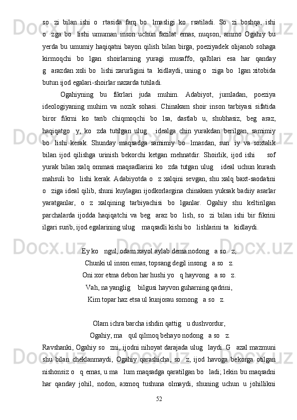 so zi   bilan   ishi   o rtasida   farq   bo lmasligi   ko rsatiladi.   So zi   boshqa,   ishi    
o zga   bo lishi   umuman   inson   uchun   fazilat   emas,   nuqson,   ammo   Ogahiy   bu
 
yerda bu  umumiy  haqiqatni   bayon qilish  bilan birga,  poeziyadek  olijanob  sohaga
kirmoqchi   bo lgan   shoirlarning   yuragi   musaffo,   qalblari   esa   har   qanday	

g arazdan xoli bo lishi zarurligini ta kidlaydi, uning o ziga bo lgan xitobida	
    
butun ijod egalari-shoirlar nazarda tutiladi.
Ogahiyning   bu   fikrlari   juda   muhim.   Adabiyot,   jumladan,   poeziya
ideologiyaning   muhim   va   nozik   sohasi.   Chinakam   shoir   inson   tarbiyasi   sifatida
biror   fikrni   ko tarib   chiqmoqchi   bo lsa,   dastlab   u,   shubhasiz,   beg araz,	
  
haqiqatgo y,   ko zda   tutilgan   ulug   idealga   chin   yurakdan   berilgan,   samimiy	
  
bo lishi   kerak.   Shunday   maqsadga   samimiy   bo lmasdan,   sun iy   va   soxtalik	
  
bilan   ijod   qilishga   urinish   bekorchi   ketgan   mehnatdir.   Shoirlik,   ijod   ishi     sof	

yurak   bilan   xalq   ommasi   maqsadlarini   ko zda   tutgan   ulug   ideal   uchun   kurash	
 
mahsuli   bo lishi   kerak.   Adabiyotda   o z  xalqini   sevgan,   shu   xalq   baxt-saodatini	
 
o ziga ideal qilib, shuni kuylagan ijodkorlargina chinakam yuksak badiiy asarlar	

yaratganlar,   o z   xalqining   tarbiyachisi   bo lganlar.   Ogahiy   shu   keltirilgan	
 
parchalarda   ijodda   haqiqatchi   va   beg araz   bo lish,   so zi   bilan   ishi   bir   fikrini	
  
ilgari surib, ijod egalarining ulug  maqsadli kishi bo lishlarini ta kidlaydi.	
  
Ey ko ngul, odam xayol aylab dema nodong a so z,	
  
Chunki ul inson emas, topsang degil insong a so z.	
 
Oni xor etma debon har hushi yo q hayvong a so z.	
  
Vah, na yanglig  bilgusi hayvon guharning qadrini,	

 Kim topar haz etsa ul kunjorau somong a so z.	
 

Olam ichra barcha ishdin qattig u dushvordur,	

 Ogahiy, ma qul qilmoq behayo nodong a so z.	
  
Ravshanki, Ogahiy so zni, ijodni nihoyat darajada ulug laydi. G azal mazmuni	
  
shu   bilan   cheklanmaydi,   Ogahiy   qarashicha,   so z,   ijod   havoga   bekorga   otilgan	

nishonsiz o q emas, u ma lum maqsadga qaratilgan bo ladi; lekin bu maqsadni	
  
har   qanday   johil,   nodon,   axmoq   tushuna   olmaydi,   shuning   uchun   u   johillikni
52 