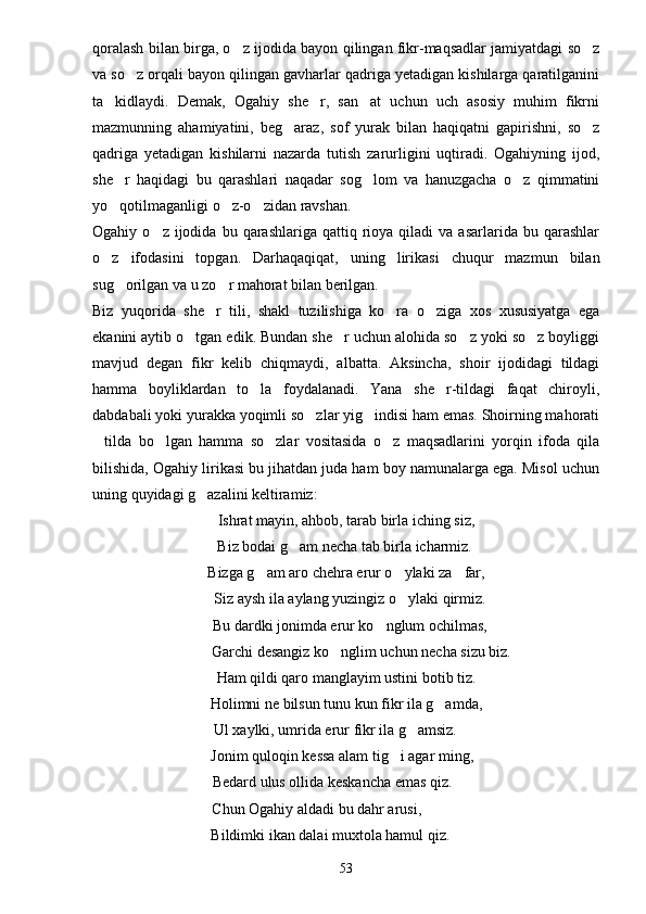 qoralash bilan birga, o z ijodida bayon qilingan fikr-maqsadlar jamiyatdagi so z 
va so z orqali bayon qilingan gavharlar qadriga yetadigan kishilarga qaratilganini	

ta kidlaydi.   Demak,   Ogahiy   she r,   san at   uchun   uch   asosiy   muhim   fikrni	
  
mazmunning   ahamiyatini,   beg araz,   sof   yurak   bilan   haqiqatni   gapirishni,   so z	
 
qadriga   yetadigan   kishilarni   nazarda   tutish   zarurligini   uqtiradi.   Ogahiyning   ijod,
she r   haqidagi   bu   qarashlari   naqadar   sog lom   va   hanuzgacha   o z   qimmatini	
  
yo qotilmaganligi o z-o zidan ravshan.
  
Ogahiy  o z  ijodida  bu  qarashlariga  qattiq  rioya  qiladi   va  asarlarida  bu  qarashlar	

o z   ifodasini   topgan.   Darhaqaqiqat,   uning   lirikasi   chuqur   mazmun   bilan	

sug orilgan va u zo r mahorat bilan berilgan.	
 
Biz   yuqorida   she r   tili,   shakl   tuzilishiga   ko ra   o ziga   xos   xususiyatga   ega	
  
ekanini aytib o tgan edik. Bundan she r uchun alohida so z yoki so z boyliggi	
   
mavjud   degan   fikr   kelib   chiqmaydi,   albatta.   Aksincha,   shoir   ijodidagi   tildagi
hamma   boyliklardan   to la   foydalanadi.   Yana   she r-tildagi   faqat   chiroyli,	
 
dabdabali yoki yurakka yoqimli so zlar yig indisi ham emas. Shoirning mahorati	
 
tilda   bo lgan   hamma   so zlar   vositasida   o z   maqsadlarini   yorqin   ifoda   qila	
   
bilishida, Ogahiy lirikasi bu jihatdan juda ham boy namunalarga ega. Misol uchun
uning quyidagi g azalini keltiramiz:	

Ishrat mayin, ahbob, tarab birla iching siz,
 Biz bodai g am necha tab birla icharmiz.	

Bizga g am aro chehra erur o ylaki za far,	
  
  Siz aysh ila aylang yuzingiz o ylaki qirmiz.	

  Bu dardki jonimda erur ko nglum ochilmas,	

        Garchi desangiz ko nglim uchun necha sizu biz.	

Ham qildi qaro manglayim ustini botib tiz.
Holimni ne bilsun tunu kun fikr ila g amda,	

Ul xaylki, umrida erur fikr ila g amsiz.	

Jonim quloqin kessa alam tig i agar ming,	

Bedard ulus ollida keskancha emas qiz.
 Chun Ogahiy aldadi bu dahr arusi,
Bildimki ikan dalai muxtola hamul qiz.
53 