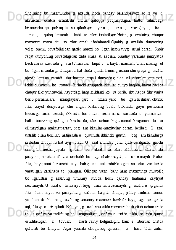 Shoirning   bu   mazmundor   g azalida   hech   qanday   balandparvoz   so z   yo q,  
aksincha,   odatda   eshitilishi   uncha   quloqqa   yoqmaydigan,   hatto,   ruhimizga
birmuncha   qo polroq   ta sir   qiladigan   yaro ,   qaro ,   manglay ,   tiz ,	
         
qiz ,   quloq   kesmak   kabi   so zlar   ishlatilgan.Hatto,   g azalning   chuqur	
     
mazmuni   mana   shu   so zlar   orqali   ifodalanadi.Ogahiy   g azalida   dunyoning	
 
yolg onchi,  bevafoligidan   qattiq  norozi   bo lgan   inson   tuyg usini   beradi.   Shoir	
  
faqat   dunyoning   bevafoligidan   xafa   emas,   u,   asosan,   bunday   yaramas   jamiyatda
hech narsa xususida g am totmasdan, faqat o z kayfi, maishati bilan mashg ul	
  
bo lgan insonlarga chuqur nafrat ifoda qiladi. Buning uchun shu qisqa g azalda	
 
ajoyib   kartina   yaratdi.   shu   kartina   orqali   dunyodagi   ikki   xil   odamlar   xarakteri,
ichki dunyosini ko rsatadi. Birinchi gruppada kishilar dunyo haqida, hayot haqida	

chuqur fikr yurituvchi, hayotdagi haqsizliklarni ko ra berib, shu haqda fikr yurita	

berib   peshanalari,   manglaylari   qaro ,   tizlari   yaro   bo lgan   kishilar,   chunki	
    
fikr,   xayol   dunyosiga   cho mgan   kishining   boshi   bukiladi,   goyo   peshonasi	

tizzasiga   tusha   beradi,   ikkinchi   tomondan,   hech   narsa   xususida   o ylamasdan,	

hatto   birovning   qulog i   kesilsa-da,   ular   uchun   kigiz-namat   kesgancha   ta sir	
 
qilmaydigan   maishatparast,   beg am   kishilar-maxluqlar   obrazi   beriladi.   G azal	
 
ustalik bilan berilishi natijasida o quvchida ikkinchi guruh   beg am kishilarga
  
nisbatan   chuqur   nafrat   uyg otadi.   G azal   shunday   jonli   qilib   berilganki,   garchi	
 
uning   bir   necha   joyida   g am   va   dard   so zlari   ishlatilsada,   ularda   fikr	
     
jarayoni,   harakati   ifodasi   unchalik   ko zga   chalinmaydi,   ta sir   etmaydi.   Butun	
 
fikr,   hayajonni   beruvchi   payt   haligi   qo pol   eshitiladigan   so zlar   vositasida	
 
yaratilgan   kartinada   to plangan.   Olingan   vazn,   bahr   ham   mazmunga   muvofiq	

bo lganidan   g azalning   umumiy   ruhida   hech   qanday   tantanali   kayfiyat	
 
sezilmaydi. G azal o ta hissiyot tuyg usini ham bermaydi, g azalni o qiganda	
    
fikr     ham   hayot   va   jamiyatdagi   kishilar   haqida   chuqur,   jiddiy   andisha   tomon
yo llanadi.   Ya ni   g azalning   umumiy   mazmuni   tuzilishi   tuyg uga   qaraganda	
   
aql, fikrga ta sir qiladi. Nihoyat, g azal shu xilda mazmun kasb etish uchun unda	
 
to la  qofiya  va   radifning   bo lmaganligini,  qofiya  o rnida,  tilda,   so zda   quruq	
   
eshitiladigan   z   tovushi     harfi   raviy   kelganligini   ham   e tibordan   chetda	
   
qoldirib   bo lmaydi.   Agar   yanada   chuqurroq   qaralsa,   z   harfi   tilda   zulm,	
  
54 