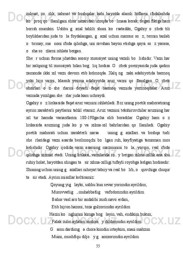 zulmat,   zo rlik,   zahmat   va   boshqalar   kabi   hayotda   alamli   hollarni   ifodalashda
ko proq qo llanilgani shoir nazaridan uzoqda bo lmasa kerak, degan fikrga ham	
  
borish   mumkin.   Ushbu   g azal   tahlili   shuni   ko rsatadiki,   Ogahiy   o zbek   tili	
  
boyliklaridan juda to la foydalangan, g azal  uchun maxsus so z, termin tanlab	
  
o tirmay, ma noni ifoda qilishga, uni ravshan bayon etishga qaysi so z yarasa,	
  
o sha so zlarni ishlata bergan.
 
She r  uchun forma jihatdan asosiy xususiyat  uning vaznli  bo lishidir. Vazn har	
 
bir xalqning til xususiyati bilan bog liq hodisa. O zbek poeziyasida juda qadim	
 
zamonda   ikki   xil   vazn   davom   etib   kelmoqda.   Xalq   og zaki   adabiyotida   barmoq	

yoki   hijo   vazni,   klassik   yozma   adabiyotda   aruz   vazni   qo llanilgan.   O zbek	
 
shoirlari   o z   she rlarini   deyarli   faqat   barmoq   vaznida   yozmoqdalar.   Aruz	
 
vaznida yozilgan she rlar juda kam uchraydi.	

Ogahiy o z lirikasida faqat aruz vaznini ishlatiladi. Biz uning poetik mahoratining	

ayrim xarakterli paytlarini tahlil etamiz. Aruz vaznini tekshiruvchilar aruzning har
xil   tur   hamda   variantlarini   180-190gacha   olib   boradilar.   Ogahiy   ham   o z	

lirikasida   aruzning   juda   ko p   va   xilma-xil   bahrlaridan   qo llaniladi.   Ogahiy	
 
poetik   mahorati   uchun   xarakterli   narsa     uning   g azallari   va   boshqa   turli	
 
she rlaridagi   vazn   asarda   berilmoqchi   bo lgan   ruh,   kayfiyatiga   tamoman   mos	
 
kelishidir.   Ogahiy   ijodida   vazn   asarning   mazmunini   to la,   yorqin,   real   ifoda	

qilishga xizmat etadi. Uning lirikasi, vaznlarida ro y bergan xilma-xillik ana shu	

ruhiy holat, hayotdan olingan ta sir xilma-xilligi tufayli royobga kelgan hodisadir.	

Shuning uchun uning g azallari nihoyat tabiiy va real bo lib, o quvchiga chuqur	
  
ta sir etadi. Ayrim misollar keltiramiz:	

 Qoyung yig layki, ushbu kun sevar yorimdin ayrildim,	

 Muruvvatlig , muhabbatlig  vafodorimdin ayrildim.
 
 Bahor vasl aro bir andalibi xush navo erdim,
Etib hijron hazoni, toza gulzorimdin ayrildim.
     Hazin ko nglumni kimga bog layin, vah, endikim bukun,	
 
  Falak zulm aylabin xushxo y dildorimdin ayrildim.	

    G amu dardimg a chora kimdin istaykim, mani mahzun	
 
 Muini, mushfiqu diljo y g amxorimdin ayrildim.	
 
55 