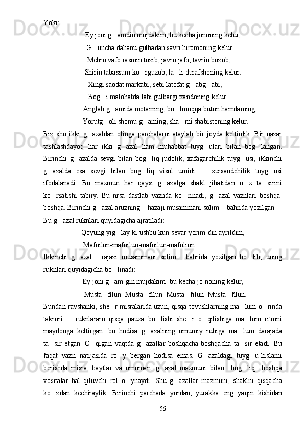 Yoki:
Ey joni g amdin mujdakim, bu kecha jononing kelur,
 G uncha dahanu gulbadan savri hiromoning kelur.	

 Mehru vafo rasmin tuzib, javru jafo, tavrin buzub,
Shirin tabassum ko rguzub, la li durafshoning kelur.	
 
 Xingi saodat markabi, sebi latofat g abg abi,	
 
 Bog i malohatda labi gulbargi xandoning kelur.	

        Anglab g amida motaming, bo lmoqqa butun hamdaming,	
 
   Yorutg oli shomu g aming, sha mi shabistoning kelur.	
  
Biz   shu   ikki   g azaldan   olinga   parchalarni   ataylab   bir   joyda   keltirdik.   Bir   nazar	

tashlashdayoq   har   ikki   g azal   ham   muhabbat   tuyg ulari   bilan   bog langan.	
  
Birinchi   g azalda   sevgi   bilan   bog liq   judolik,   xafagarchilik   tuyg usi,   ikkinchi	
  
g azalda   esa   sevgi   bilan   bog liq   visol   umidi     xursandchilik   tuyg usi	
   
ifodalanadi.   Bu   mazmun   har   qaysi   g azalga   shakl   jihatidan   o z   ta sirini	
  
ko rsatishi   tabiiy.   Bu   nrsa   dastlab   vaznda   ko rinadi,   g azal   vaznlari   boshqa-	
  
boshqa. Birinchi g azal aruzning  hazaji musammani solim  bahrida yozilgan.	
  
Bu g azal ruknlari quyidagicha ajratiladi:	

Qoyung yig lay-ki ushbu kun-sevar yorim-din ayrildim,	

Mafoilun-mafoilun-mafoilun-mafoliun.
Ikkinchi   g azal   rajazi   musammani   solim   bahrida   yozilgan   bo lib,   uning	
   
ruknlari quyidagicha bo linadi:	

Ey joni g am-gin mujdakim- bu kecha jo-noning kelur,

Musta filun- Musta filun- Musta filun- Musta filun.	
   
Bundan ravshanki, she r misralarida uzun, qisqa tovushlarning ma lum o rinda	
  
takrori     ruknlararo   qisqa   pauza   bo lishi   she r   o qilishiga   ma lum   ritmni	
    
maydonga   keltirgan.   bu   hodisa   g azalning   umumiy   ruhiga   ma lum   darajada	
 
ta sir   etgan.   O qigan   vaqtda   g azallar   boshqacha-boshqacha   ta sir   etadi.   Bu	
   
faqat   vazn   natijasida   ro y   bergan   hodisa   emas.   G azaldagi   tuyg u-hislarni	
  
berishda   misra,   baytlar   va   umuman,   g azal   mazmuni   bilan     bog liq     boshqa	
 
vositalar   hal   qiluvchi   rol   o ynaydi.   Shu   g azallar   mazmuni,   shaklni   qisqacha	
 
ko zdan   kechiraylik.   Birinchi   parchada   yordan,   yurakka   eng   yaqin   kishidan	

56 