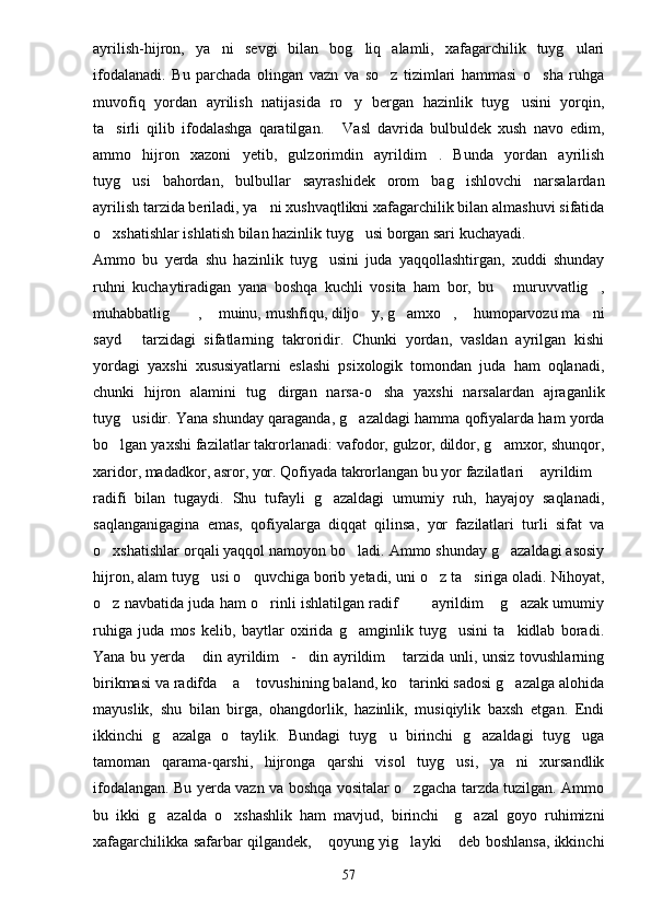 ayrilish-hijron,   ya ni   sevgi   bilan   bog liq   alamli,   xafagarchilik   tuyg ulari  
ifodalanadi.   Bu   parchada   olingan   vazn   va   so z   tizimlari   hammasi   o sha   ruhga	
 
muvofiq   yordan   ayrilish   natijasida   ro y   bergan   hazinlik   tuyg usini   yorqin,	
 
ta sirli   qilib   ifodalashga   qaratilgan.   Vasl   davrida   bulbuldek   xush   navo   edim,	
 
ammo   hijron   xazoni   yetib,   gulzorimdin   ayrildim .   Bunda   yordan   ayrilish	

tuyg usi   bahordan,   bulbullar   sayrashidek   orom   bag ishlovchi   narsalardan	
 
ayrilish tarzida beriladi, ya ni xushvaqtlikni xafagarchilik bilan almashuvi sifatida	

o xshatishlar ishlatish bilan hazinlik tuyg usi borgan sari kuchayadi.	
 
Ammo   bu   yerda   shu   hazinlik   tuyg usini   juda   yaqqollashtirgan,   xuddi   shunday	

ruhni   kuchaytiradigan   yana   boshqa   kuchli   vosita   ham   bor,   bu   muruvvatlig ,	
 
muhabbatlig   ,  muinu, mushfiqu, diljo y, g amxo ,  humoparvozu ma ni	
       
sayd   tarzidagi   sifatlarning   takroridir.   Chunki   yordan,   vasldan   ayrilgan   kishi	

yordagi   yaxshi   xususiyatlarni   eslashi   psixologik   tomondan   juda   ham   oqlanadi,
chunki   hijron   alamini   tug dirgan   narsa-o sha   yaxshi   narsalardan   ajraganlik	
 
tuyg usidir. Yana shunday qaraganda, g azaldagi hamma qofiyalarda ham yorda	
 
bo lgan yaxshi fazilatlar takrorlanadi: vafodor, gulzor, dildor, g amxor, shunqor,	
 
xaridor, madadkor, asror, yor. Qofiyada takrorlangan bu yor fazilatlari  ayrildim	
 
radifi   bilan   tugaydi.   Shu   tufayli   g azaldagi   umumiy   ruh,   hayajoy   saqlanadi,	

saqlanganigagina   emas,   qofiyalarga   diqqat   qilinsa,   yor   fazilatlari   turli   sifat   va
o xshatishlar orqali yaqqol namoyon bo ladi. Ammo shunday g azaldagi asosiy	
  
hijron, alam tuyg usi o quvchiga borib yetadi, uni o z ta siriga oladi. Nihoyat,	
   
o z navbatida juda ham o rinli ishlatilgan radif    ayrildim  g azak umumiy	
     
ruhiga   juda   mos   kelib,   baytlar   oxirida   g amginlik   tuyg usini   ta kidlab   boradi.	
  
Yana bu yerda  din ayrildim - din ayrildim  tarzida unli, unsiz tovushlarning	
   
birikmasi va radifda  a  tovushining baland, ko tarinki sadosi g azalga alohida	
   
mayuslik,   shu   bilan   birga,   ohangdorlik,   hazinlik,   musiqiylik   baxsh   etgan.   Endi
ikkinchi   g azalga   o taylik.   Bundagi   tuyg u   birinchi   g azaldagi   tuyg uga	
    
tamoman   qarama-qarshi,   hijronga   qarshi   visol   tuyg usi,   ya ni   xursandlik	
 
ifodalangan. Bu yerda vazn va boshqa vositalar o zgacha tarzda tuzilgan. Ammo	

bu   ikki   g azalda   o xshashlik   ham   mavjud,   birinchi     g azal   goyo   ruhimizni	
  
xafagarchilikka safarbar qilgandek,  qoyung yig layki  deb boshlansa, ikkinchi	
  
57 