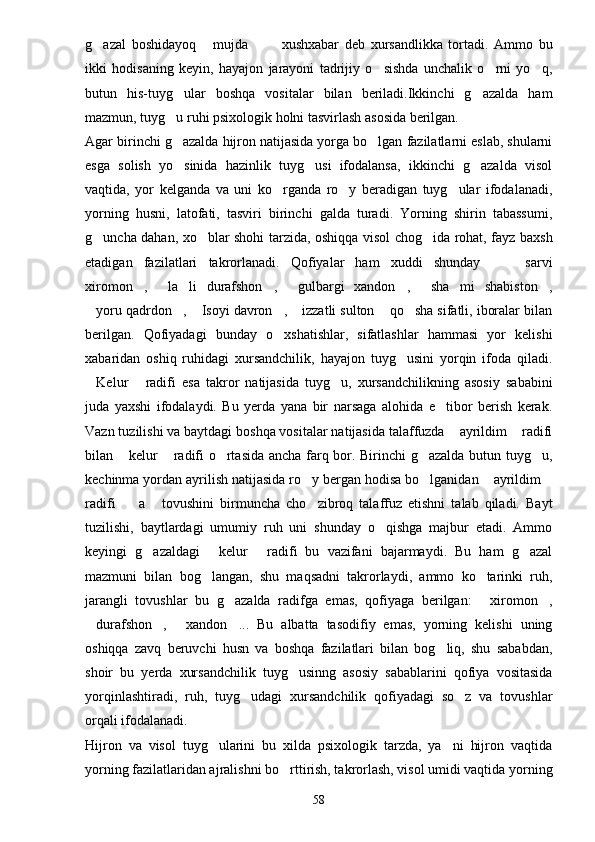 g azal   boshidayoq   mujda     xushxabar   deb   xursandlikka   tortadi.   Ammo   bu   
ikki   hodisaning   keyin,   hayajon   jarayoni   tadrijiy   o sishda   unchalik   o rni   yo q,	
  
butun   his-tuyg ular   boshqa   vositalar   bilan   beriladi.Ikkinchi   g azalda   ham	
 
mazmun, tuyg u ruhi psixologik holni tasvirlash asosida berilgan.

Agar birinchi g azalda hijron natijasida yorga bo lgan fazilatlarni eslab, shularni
 
esga   solish   yo sinida   hazinlik   tuyg usi   ifodalansa,   ikkinchi   g azalda   visol
  
vaqtida,   yor   kelganda   va   uni   ko rganda   ro y   beradigan   tuyg ular   ifodalanadi,	
  
yorning   husni,   latofati,   tasviri   birinchi   galda   turadi.   Yorning   shirin   tabassumi,
g uncha dahan, xo blar shohi tarzida, oshiqqa visol chog ida rohat, fayz baxsh	
  
etadigan   fazilatlari   takrorlanadi.   Qofiyalar   ham   xuddi   shunday     sarvi	
 
xiromon ,   la li   durafshon ,   gulbargi   xandon ,   sha mi   shabiston ,	
        
yoru qadrdon ,  Isoyi davron ,  izzatli sulton  qo sha sifatli, iboralar bilan	
      
berilgan.   Qofiyadagi   bunday   o xshatishlar,   sifatlashlar   hammasi   yor   kelishi	

xabaridan   oshiq   ruhidagi   xursandchilik,   hayajon   tuyg usini   yorqin   ifoda   qiladi.	

Kelur   radifi   esa   takror   natijasida   tuyg u,   xursandchilikning   asosiy   sababini	
  
juda   yaxshi   ifodalaydi.   Bu   yerda   yana   bir   narsaga   alohida   e tibor   berish   kerak.	

Vazn tuzilishi va baytdagi boshqa vositalar natijasida talaffuzda  ayrildim  radifi	
 
bilan  kelur  radifi o rtasida ancha farq bor. Birinchi g azalda butun tuyg u,	
    
kechinma yordan ayrilish natijasida ro y bergan hodisa bo lganidan  ayrildim	
   
radifi     a   tovushini   birmuncha   cho zibroq   talaffuz   etishni   talab   qiladi.   Bayt	
  
tuzilishi,   baytlardagi   umumiy   ruh   uni   shunday   o qishga   majbur   etadi.   Ammo	

keyingi   g azaldagi   kelur   radifi   bu   vazifani   bajarmaydi.   Bu   ham   g azal	
   
mazmuni   bilan   bog langan,   shu   maqsadni   takrorlaydi,   ammo   ko tarinki   ruh,	
 
jarangli   tovushlar   bu   g azalda   radifga   emas,   qofiyaga   berilgan:   xiromon ,	
  
durafshon ,   xandon ...   Bu   albatta   tasodifiy   emas,   yorning   kelishi   uning	
   
oshiqqa   zavq   beruvchi   husn   va   boshqa   fazilatlari   bilan   bog liq,   shu   sababdan,	

shoir   bu   yerda   xursandchilik   tuyg usinng   asosiy   sabablarini   qofiya   vositasida	

yorqinlashtiradi,   ruh,   tuyg udagi   xursandchilik   qofiyadagi   so z   va   tovushlar	
 
orqali ifodalanadi.
Hijron   va   visol   tuyg ularini   bu   xilda   psixologik   tarzda,   ya ni   hijron   vaqtida	
 
yorning fazilatlaridan ajralishni bo rttirish, takrorlash, visol umidi vaqtida yorning	

58 