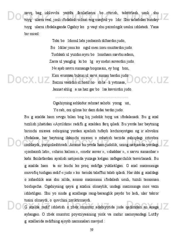 zavq   bag ishlovchi   yaxshi   fazilatlarini   bo rttirish,   takrorlash   usuli   shu 
tuyg ularni real, jonli ifodalash uchun eng maqbul yo ldir. Shu sababdan bunday	
 
tuyg ularni ifodalaganda Ogahiy ko p vaqt shu psixologik usulni ishlatadi. Yana
 
bir misol:
Toki bo ldimul labi jonbaxsh dilbardin judo,	

Bo ldilar jonu ko ngul men zoru muztardin judo.	
 
  Tushkali ul yuzdin ayru bo lmisham mavhu adam,	

 Zarra ul yanglig ki bo lg ay mehri anvardin judo.	
  
Ne ajab savru sumanga boqmasin, ey bog bon,	

 Kim erurman bukun ul sarvi suman bardin judo.
 Bazmi vaslidin iz hosil no sh la li yetmasa,	
 
  Jannat ahlig a na haz gar bo lsa kavsirdin judo.	
 
........................................................................
Ogahiyning ashkidur rahmat sahobi  yomg uri,	

 Yo rab, oni qilma bir dam didai tardin judo.
Bu   g azalda   ham   sevgu   bilan   bog liq   judolik   tuyg usi   ifodalanadi.   Bu   g azal	
   
tuzilish jihatidan «Ayrildim« radifli  g azaldan farq qiladi.  Bu yerda har  baytning	

birinchi   misrasi   oshiqning   yordan   ajralish   tufayli   kechirayotgan   og ir   ahvolini	

ifodalasa,   har   baytning   ikkinchi   misrasi   o xshatish   tarzida   oshiqdagi   iztirobni	

izohlaydi, yorqinlashtiradi. Ammo bu yerda ham judolik, uning natijasida yordagi
«jonbaxsh   lab»,   «shirin   kalom   »,   «mehr   anvar   »,   «shakkar   »,   «   sarvu   sumanbar   »
kabi   fazilatlardan   ajralish   natijasida   yuzaga   kelgan   xafagarchilik   tasvirlanadi.   Bu
g azalda   ham     ta sir   kuchi   ko proq   radifga   yuklatilgan.   G azal   mazmuniga	
   
muvofiq tushgan radif-«   judo   » ko tarinki talaffuz talab qiladi. Har ikki g azaldagi	
 
o xshashlik   ana   shu   xilda,   ammo   mazmunni   ifodalash   usuli,   tuzuli   tamoman	

boshqacha.   Ogahiyning   qaysi   g azalini   olmaylik,   undagi   mazmunga   mos   vazn	

ishlatilgan.   Shu   yo sinda   g azallarga   rang-baranglik   paydo   bo ladi,   ular   takror	
  
tusini olmaydi, o quvchini zeriktirmaydi.	

G azalda   radif   ishlatish   o zbek   mumtoz   adabiyotida   juda   qadimdan   an anaga	
  
aylangan.   O zbek   mumtoz   poyeziyasining   yirik   va   mohir   namoyandagi   Lutfiy	

g azallarida radifning ajoyib namunalari mavjud	
   :
59 