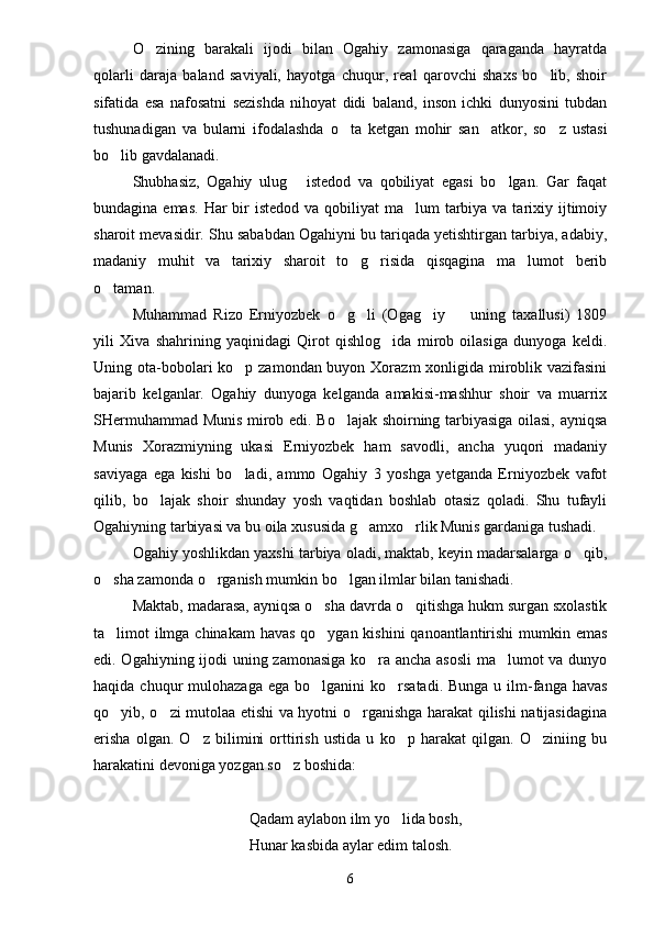O zining   barakali   ijodi   bilan   Ogahiy   zamonasiga   qaraganda   hayratda
qolarli   daraja   baland   saviyali,   hayotga   chuqur,   real   qarovchi   shaxs   bo lib,   shoir	

sifatida   esa   nafosatni   sezishda   nihoyat   didi   baland,   inson   ichki   dunyosini   tubdan
tushunadigan   va   bularni   ifodalashda   o ta   ketgan   mohir   san atkor,   so z   ustasi	
  
bo lib gavdalanadi.	

Shubhasiz,   Ogahiy   ulug   istedod   va   qobiliyat   egasi   bo lgan.   Gar   faqat	
 
bundagina emas.  Har  bir  istedod  va qobiliyat  ma lum  tarbiya va tarixiy ijtimoiy	

sharoit mevasidir. Shu sababdan Ogahiyni bu tariqada yetishtirgan tarbiya, adabiy,
madaniy   muhit   va   tarixiy   sharoit   to g risida   qisqagina   ma lumot   berib	
  
o taman.	

Muhammad   Rizo   Erniyozbek   o g li   (Ogag iy     uning   taxallusi)   1809	
   
yili   Xiva   shahrining   yaqinidagi   Qirot   qishlog ida   mirob   oilasiga   dunyoga   keldi.	

Uning ota-bobolari ko p zamondan buyon Xorazm xonligida miroblik vazifasini	

bajarib   kelganlar.   Ogahiy   dunyoga   kelganda   amakisi-mashhur   shoir   va   muarrix
SHermuhammad Munis mirob edi. Bo lajak shoirning tarbiyasiga oilasi, ayniqsa	

Munis   Xorazmiyning   ukasi   Erniyozbek   ham   savodli,   ancha   yuqori   madaniy
saviyaga   ega   kishi   bo ladi,   ammo   Ogahiy   3   yoshga   yetganda   Erniyozbek   vafot	

qilib,   bo lajak   shoir   shunday   yosh   vaqtidan   boshlab   otasiz   qoladi.   Shu   tufayli	

Ogahiyning tarbiyasi va bu oila xususida g amxo rlik Munis gardaniga tushadi.	
 
Ogahiy yoshlikdan yaxshi tarbiya oladi, maktab, keyin madarsalarga o qib,	

o sha zamonda o rganish mumkin bo lgan ilmlar bilan tanishadi.	
  
Maktab, madarasa, ayniqsa o sha davrda o qitishga hukm surgan sxolastik	
 
ta limot ilmga chinakam  havas qo ygan kishini  qanoantlantirishi  mumkin emas	
 
edi. Ogahiyning ijodi uning zamonasiga ko ra ancha asosli  ma lumot va dunyo	
 
haqida  chuqur   mulohazaga  ega  bo lganini  ko rsatadi.  Bunga  u ilm-fanga  havas	
 
qo yib, o zi mutolaa etishi va hyotni o rganishga harakat qilishi natijasidagina	
  
erisha   olgan.   O z   bilimini   orttirish   ustida   u   ko p   harakat   qilgan.   O ziniing   bu	
  
harakatini devoniga yozgan so z boshida:	

Qadam aylabon ilm yo lida bosh,	

Hunar kasbida aylar edim talosh.
6 