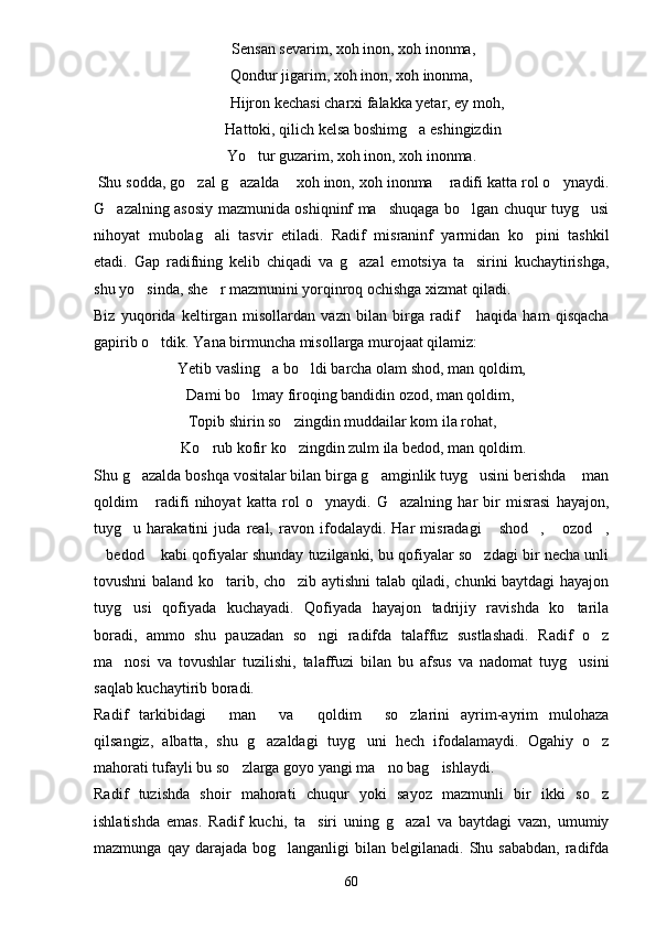  Sensan sevarim, xoh inon, xoh inonma,
Qondur jigarim, xoh inon, xoh inonma,
        Hijron kechasi charxi falakka yetar, ey moh,
      Hattoki, qilich kelsa boshimg a eshingizdin
Yo tur guzarim, xoh inon, xoh inonma.	

  Shu sodda, go zal g azalda  xoh inon, xoh inonma  radifi katta rol o ynaydi.	
    
G azalning asosiy mazmunida oshiqninf ma shuqaga bo lgan chuqur tuyg usi	
   
nihoyat   mubolag ali   tasvir   etiladi.   Radif   misraninf   yarmidan   ko pini   tashkil	
 
etadi.   Gap   radifning   kelib   chiqadi   va   g azal   emotsiya   ta sirini   kuchaytirishga,	
 
shu yo sinda, she r mazmunini yorqinroq ochishga xizmat qiladi.	
 
Biz   yuqorida   keltirgan   misollardan   vazn   bilan   birga   radif       haqida   ham   qisqacha
gapirib o tdik. Yana birmuncha misollarga murojaat qilamiz:	

Yetib vasling a bo ldi barcha olam shod, man qoldim,	
 
 Dami bo lmay firoqing bandidin ozod, man qoldim,	

Topib shirin so zingdin muddailar kom ila rohat,	

 Ko rub kofir ko zingdin zulm ila bedod, man qoldim.	
 
Shu g azalda boshqa vositalar bilan birga g amginlik tuyg usini berishda  man	
   
qoldim   radifi   nihoyat   katta   rol   o ynaydi.   G azalning   har   bir   misrasi   hayajon,
  
tuyg u   harakatini   juda   real,   ravon   ifodalaydi.   Har   misradagi   shod ,   ozod ,	
    
bedod  kabi qofiyalar shunday tuzilganki, bu qofiyalar so zdagi bir necha unli	
  
tovushni baland ko tarib, cho zib aytishni talab qiladi, chunki baytdagi hayajon	
 
tuyg usi   qofiyada   kuchayadi.   Qofiyada   hayajon   tadrijiy   ravishda   ko tarila	
 
boradi,   ammo   shu   pauzadan   so ngi   radifda   talaffuz   sustlashadi.   Radif   o z	
 
ma nosi   va   tovushlar   tuzilishi,   talaffuzi   bilan   bu   afsus   va   nadomat   tuyg usini	
 
saqlab kuchaytirib boradi.
Radif   tarkibidagi   man   va   qoldim   so zlarini   ayrim-ayrim   mulohaza	
    
qilsangiz,   albatta,   shu   g azaldagi   tuyg uni   hech   ifodalamaydi.   Ogahiy   o z	
  
mahorati tufayli bu so zlarga goyo yangi ma no bag ishlaydi. 	
  
Radif   tuzishda   shoir   mahorati   chuqur   yoki   sayoz   mazmunli   bir   ikki   so z	

ishlatishda   emas.   Radif   kuchi,   ta siri   uning   g azal   va   baytdagi   vazn,   umumiy	
 
mazmunga  qay darajada  bog langanligi  bilan  belgilanadi.  Shu  sababdan,  radifda	

60 