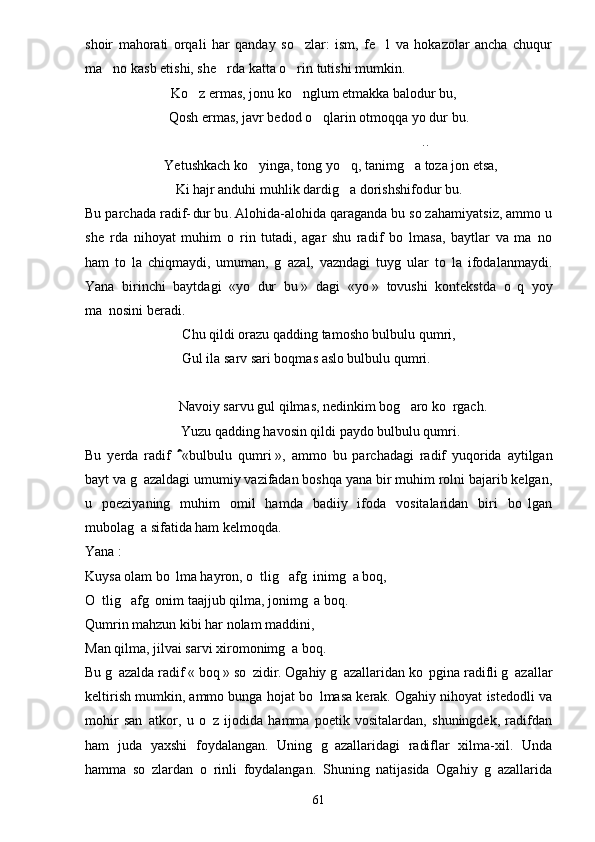 shoir   mahorati   orqali   har   qanday   so zlar:   ism,   fe l   va   hokazolar   ancha   chuqur 
ma no kasb etishi, she rda katta o rin tutishi mumkin.	
  
Ko z ermas, jonu ko nglum etmakka balodur bu,	
 
Qosh ermas, javr bedod o qlarin otmoqqa yo dur bu.	

..	

       Yetushkach ko yinga, tong yo q, tanimg a toza jon etsa,	
  
 Ki hajr anduhi muhlik dardig a dorishshifodur bu.	

Bu parchada radif- dur bu . Alohida-alohida qaraganda bu so z ahamiyatsiz, ammo u	
  
she rda   nihoyat   muhim   o rin   tutadi,   agar   shu   radif   bo lmasa,   baytlar   va   ma no	
   
ham   to la   chiqmaydi,   umuman,   g azal,   vazndagi   tuyg ular   to la   ifodalanmaydi.	
   
Yana   birinchi   baytdagi   «yo   dur   bu   »   dagi   «yo   »   tovushi   kontekstda   o q   yoy	

ma nosini beradi.	

Chu qildi orazu qadding tamosho bulbulu qumri,
Gul ila sarv sari boqmas aslo bulbulu qumri.
        Navoiy sarvu gul qilmas, nedinkim bog  aro ko rgach.	
 
 Yuzu qadding havosin qildi paydo bulbulu qumri.
Bu   yerda   radif     «bulbulu   qumri	
   »,   ammo   bu   parchadagi   radif   yuqorida   aytilgan
bayt va g azaldagi umumiy vazifadan boshqa yana bir muhim rolni bajarib kelgan,	

u   poeziyaning   muhim   omil   hamda   badiiy   ifoda   vositalaridan   biri   bo lgan	

mubolag a sifatida ham kelmoqda.	

Yana   : 
Kuysa olam bo   lma hayron, o tlig  afg inimg a boq,	
    
O tlig  afg onim taajjub qilma, jonimg a boq.	
   
Qumrin mahzun kibi har nolam maddini,
Man qilma, jilvai sarvi xiromonimg a boq.	

Bu g azalda radif «	
   boq   » so zidir. Ogahiy g azallaridan ko pgina radifli g azallar	   
keltirish mumkin, ammo bunga hojat bo lmasa kerak. Ogahiy nihoyat istedodli va	

mohir   san atkor,   u   o z   ijodida   hamma   poetik   vositalardan,   shuningdek,   radifdan	
 
ham   juda   yaxshi   foydalangan.   Uning   g azallaridagi   radiflar   xilma-xil.   Unda	

hamma   so zlardan   o rinli   foydalangan.   Shuning   natijasida   Ogahiy   g azallarida	
  
61 