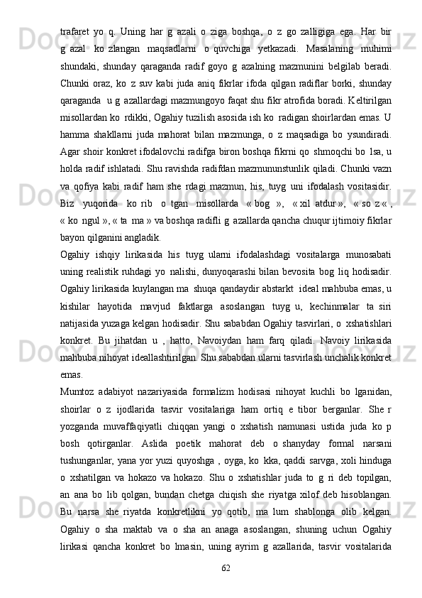 trafaret   yo q.   Uning   har   g azali   o ziga   boshqa,   o z   go zalligiga   ega.   Har   bir    
g azal   ko zlangan   maqsadlarni   o quvchiga   yetkazadi.   Masalaning   muhimi	
  
shundaki,   shunday   qaraganda   radif   goyo   g azalning   mazmunini   belgilab   beradi.	

Chunki   oraz,   ko z   suv   kabi   juda   aniq   fikrlar   ifoda   qilgan   radiflar   borki,   shunday	

qaraganda  u g azallardagi mazmungoyo faqat shu fikr atrofida boradi. Keltirilgan

misollardan ko rdikki, Ogahiy tuzilish asosida ish ko radigan shoirlardan emas. U
 
hamma   shakllarni   juda   mahorat   bilan   mazmunga,   o z   maqsadiga   bo ysundiradi.	
 
Agar shoir konkret ifodalovchi radifga biron boshqa fikrni qo shmoqchi bo lsa, u	
 
holda radif ishlatadi. Shu ravishda radifdan mazmununstunlik qiladi. Chunki vazn
va   qofiya   kabi   radif   ham   she rdagi   mazmun,   his,   tuyg uni   ifodalash   vositasidir.	
 
Biz   yuqorida   ko rib   o tgan   misollarda   «	
    bog	   »,   «   xil atdur	   »,   «   so z	   «   ,
«   ko ngul	
   », «   ta ma	   » va boshqa radifli g azallarda qancha chuqur ijtimoiy fikrlar	
bayon qilganini angladik.
Ogahiy   ishqiy   lirikasida   his   tuyg ularni   ifodalashdagi   vositalarga   munosabati	

uning realistik ruhdagi yo nalishi, dunyoqarashi bilan bevosita bog liq hodisadir.	
 
Ogahiy lirikasida kuylangan ma shuqa qandaydir abstarkt  ideal mahbuba emas, u	

kishilar   hayotida   mavjud   faktlarga   asoslangan   tuyg u,   kechinmalar   ta siri	
 
natijasida yuzaga kelgan hodisadir. Shu sababdan Ogahiy tasvirlari, o xshatishlari	

konkret.   Bu   jihatdan   u   ,   hatto,   Navoiydan   ham   farq   qiladi.   Navoiy   lirikasida
mahbuba nihoyat ideallashtirilgan. Shu sababdan ularni tasvirlash unchalik konkret
emas.
Mumtoz   adabiyot   nazariyasida   formalizm   hodisasi   nihoyat   kuchli   bo lganidan,	

shoirlar   o z   ijodlarida   tasvir   vositalariga   ham   ortiq   e tibor   berganlar.   She r	
  
yozganda   muvaffaqiyatli   chiqqan   yangi   o xshatish   namunasi   ustida   juda   ko p	
 
bosh   qotirganlar.   Aslida   poetik   mahorat   deb   o shanyday   formal   narsani	

tushunganlar, yana yor yuzi  quyoshga , oyga, ko kka, qaddi sarvga, xoli hinduga	

o xshatilgan   va   hokazo   va   hokazo.   Shu   o xshatishlar   juda   to g ri   deb   topilgan,	
   
an ana   bo lib   qolgan,   bundan   chetga   chiqish   she riyatga   xilof   deb   hisoblangan.
  
Bu   narsa   she riyatda   konkretlikni   yo qotib,   ma lum   shablonga   olib   kelgan.	
  
Ogahiy   o sha   maktab   va   o sha   an anaga   asoslangan,   shuning   uchun   Ogahiy	
  
lirikasi   qancha   konkret   bo lmasin,   uning   ayrim   g azallarida,   tasvir   vositalarida	
 
62 
