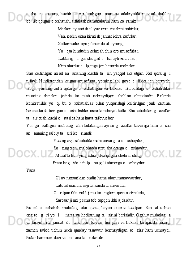 o sha   an ananing   kuchli   ta siri   borligini,   mumtoz   adabiyotda   mavjud   shablon  
bo lib qolgan o xshatish, sifatlash namunalarini ham ko ramiz
     :
Maskan aylamish ul yuz uzra chashmi sohirlar,
 Vah, nedin ekan kirmish jannat ichra kofirlar.
Xollarmudur oyo jabhasida ul oyning,
 Yo qsa hindudin kelmish chin oro musofirlar.	

 Lablarig a  gar shogird o lsa ayb emas Iso,	
 
 Kim olardur o lgonga jon berurda mohirlar.	

Shu keltirilgan misol  an ananing kuchli ta siri yaqqol aks etgan. Xol qoralig i	
  
tufayli   Hindistondan   kelgan   musofirga,   yorning   labi   goyo   o likka   jon   beruvchi	

Isoga,   yorning   zulfi   ajdarga   o xshatilgan   va   hokazo.   Bu   xildagi   o xshatishlar	
 
mumtoz   shoirlar   ijodida   ko plab   uchraydigan   shablon   obrazlardir.   Bularda

konkretlilik   yo q,   bu   o xshatishlar   bilan   yuqoridagi   keltirilgan   jonli   kartina,	
 
harakatlarda berilgan o xshatishlar orasida nihoyat katta. Shu sababdan g azallar	
 
ta sir etish kuchi o rtasida ham katta tafovut bor.	
 
Yor go zalligini mubolag ali ifodalangan ayrim g azallar tasviriga ham o sha	
   
an ananing salbiy ta siri ko rinadi:	
  
Yuzing avji sabohatda mahi anvarg a o xshaydur,	
 
    So zing xoni malohatda tuzu shakkarga o xshaydur.	
 
Musaffo ko ying ichra jilva qilgan chehrai oling,	

 Eram bog ida ochilg on guli ahmarga o xshaydur.	
  
Yana:
Ul oy ruxsorikim ondin hama olam munavvardur,
Latofat osmoni avjida xurshidi anvardur.
 O rilgan ikki zulfi jonu ko nglum qasdin etmakda,	
 
 Sarosar jismi pechu tob topqon ikki ajdardur.
Bu   xil   o xshatish,   mubolag alar   quruq   bayon   asosida   tuzilgan.   San at   uchun	
  
eng to g ri yo l   narsa va hodisaning ta sirini berishdir. Ogahiy mubolag a	
     
va tasvirlarida  jannat, do zax,  obi    kavsar,  hur  pari  va  hokazo  tariqasida   hozirgi	

zamon   avlod   uchun   hech   qanday   tasavvur   bermaydigan   so zlar   ham   uchraydi.	

Bular hammasi davr va an ana ta sirlaridir. 	
 
63 