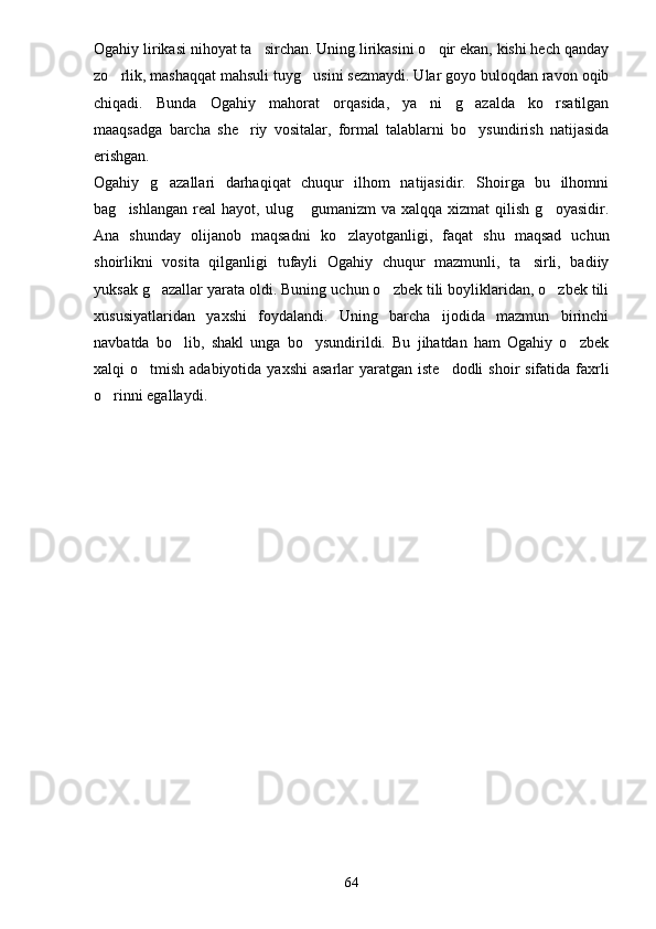 Ogahiy lirikasi nihoyat ta sirchan. Uning lirikasini o qir ekan, kishi hech qanday 
zo rlik, mashaqqat mahsuli tuyg usini sezmaydi. Ular goyo buloqdan ravon oqib	
 
chiqadi.   Bunda   Ogahiy   mahorat   orqasida,   ya ni   g azalda   ko rsatilgan	
  
maaqsadga   barcha   she riy   vositalar,   formal   talablarni   bo ysundirish   natijasida	
 
erishgan. 
Ogahiy   g azallari   darhaqiqat   chuqur   ilhom   natijasidir.   Shoirga   bu   ilhomni	

bag ishlangan   real  hayot,   ulug  gumanizm   va  xalqqa  xizmat  qilish  g oyasidir.	
  
Ana   shunday   olijanob   maqsadni   ko zlayotganligi,   faqat   shu   maqsad   uchun	

shoirlikni   vosita   qilganligi   tufayli   Ogahiy   chuqur   mazmunli,   ta sirli,   badiiy	

yuksak g azallar yarata oldi. Buning uchun o zbek tili boyliklaridan, o zbek tili	
  
xususiyatlaridan   yaxshi   foydalandi.   Uning   barcha   ijodida   mazmun   birinchi
navbatda   bo lib,   shakl   unga   bo ysundirildi.   Bu   jihatdan   ham   Ogahiy   o zbek	
  
xalqi  o tmish adabiyotida yaxshi  asarlar  yaratgan iste dodli  shoir  sifatida faxrli	
 
o rinni egallaydi.	

           
64 