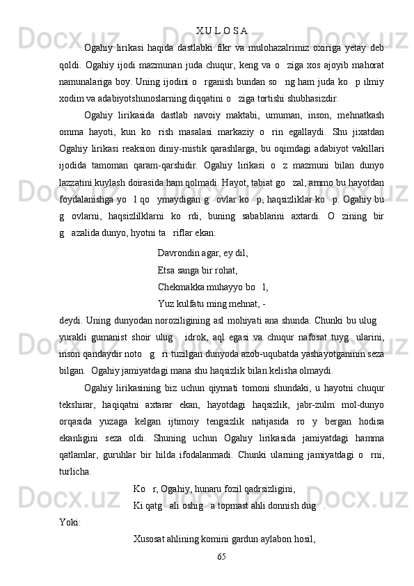 X U L O S A
Ogahiy   lirikasi   haqida   dastlabki   fikr   va   mulohazalrimiz   oxiriga   yetay   deb
qoldi.   Ogahiy   ijodi   mazmunan   juda   chuqur,   keng   va   o ziga   xos   ajoyib   mahorat
namunalariga boy. Uning ijodini o rganish bundan so ng ham juda ko p ilmiy	
  
xodim va adabiyotshunoslarning diqqatini o ziga tortishi shubhasizdir.	

Ogahiy   lirikasida   dastlab   navoiy   maktabi,   umuman,   inson,   mehnatkash
omma   hayoti,   kun   ko rish   masalasi   markaziy   o rin   egallaydi.   Shu   jixatdan	
 
Ogahiy   lirikasi   reaksion   diniy-mistik   qarashlarga,   bu   oqimdagi   adabiyot   vakillari
ijodida   tamoman   qaram-qarshidir.   Ogahiy   lirikasi   o z   mazmuni   bilan   dunyo	

lazzatini kuylash doirasida ham qolmadi. Hayot, tabiat go zal, ammo bu hayotdan	

foydalanishga yo l qo ymaydigan g ovlar ko p, haqsizliklar ko p. Ogahiy bu	
    
g ovlarni,   haqsizlilklarni   ko rdi,   buning   sabablarini   axtardi.   O zining   bir	
  
g azalida dunyo, hyotni ta riflar ekan:
 
Davrondin agar, ey dil,
Etsa sanga bir rohat,
Chekmakka muhayyo bo l,	

Yuz kulfatu ming mehnat, - 
deydi. Uning dunyodan noroziligining asl mohiyati ana shunda. Chunki bu ulug	

yurakli   gumanist   shoir   ulug   idrok,   aql   egasi   va   chuqur   nafosat   tuyg ularini,	
 
inson qandaydir noto g ri tuzilgan dunyoda azob-uqubatda yashayotganinin seza	
 
bilgan.  Ogahiy jamiyatdagi mana shu haqsizlik bilan kelisha olmaydi.
Ogahiy   lirikasining   biz   uchun   qiymati   tomoni   shundaki,   u   hayotni   chuqur
tekshirar,   haqiqatni   axtarar   ekan,   hayotdagi   haqsizlik,   jabr-zulm   mol-dunyo
orqasida   yuzaga   kelgan   ijtimoiy   tengsizlik   natijasida   ro y   bergan   hodisa	

ekanligini   seza   oldi.   Shuning   uchun   Ogahiy   lirikasida   jamiyatdagi   hamma
qatlamlar,   guruhlar   bir   hilda   ifodalanmadi.   Chunki   ularning   jamiyatdagi   o rni,	

turlicha.
Ko r, Ogahiy, hunaru fozil qadrsizligini,	

Ki qatg ali oshig a topmast ahli donnish dug .	
  
Yoki:
Xusosat ahlining komini gardun aylabon hosil,
65 