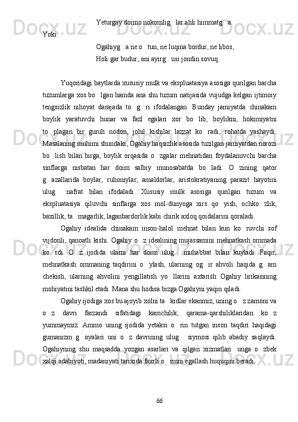 Yeturgay doimo nokomlig lar ahli himmatg a. 
Yoki:
Ogahiyg a ne o tun, ne luqma bordur, ne libos,	
 
Holi gar budur, oni ayirg usi jondin sovuq.	

Yuqoridagi baytlarda xususiy mulk va ekspluatasiya asosiga qurilgan barcha
tuzumlarga xos bo lgan hamda ana shu tuzum natijasida vujudga kelgan ijtimoiy	

tengsizlik   nihoyat   darajada   to g ri   ifodalangan.   Bunday   jamiyatda   chinakam	
 
boylik   yaratuvchi   hunar   va   fazl   egalari   xor   bo lib,   boylikni,   hokimiyatni	

to plagan   bir   guruh   nodon,   johil   kishilar   lazzat   ko radi,   rohatda   yashaydi.	
 
Masalaning muhimi shundaki, Ogahiy haqsizlik asosida tuzilgan jamiyatdan norozi
bo lish   bilan   birga,   boylik   orqasida   o zgalar   mehnatidan   foydalanuvchi   barcha
 
sinflarga   nisbatan   har   doim   salbiy   munosabatda   bo ladi.   O zining   qator	
 
g azallarida   boylar,   ruhoniylar,   amaldorlar,   aristokratiyaning   parazit   hayotini	

ulug   nafrat   bilan   ifodaladi.   Xususiy   mulk   asosiga   qurilgan   tuzum   va	

ekspluatasiya   qiluvchi   sinflarga   xos   mol-dunyoga   xirs   qo yish,   ochko zlik,	
 
baxillik, ta magarlik, laganbardorlik kabi chirik axloq qoidalarini qoraladi.	

Ogahiy   idealida   chinakam   inson-halol   mehnat   bilan   kun   ko ruvchi   sof	

vijdonli, qanoatli kishi. Ogahiy o z idealining mujassamini  mehnatkash ommada	

ko rdi.   O z   ijodida   ularni   har   doim   ulug   muhabbat   bilan   kuyladi.   Faqir,	
  
mehnatkash   ommaning   taqdirini   o ylash,   ularning   og ir   ahvoli   haqida   g am	
  
chekish,   ularning   ahvolini   yengillatish   yo llarini   axtarish   Ogahiy   lirikasining	

mohiyatini tashkil etadi. Mana shu hodisa bizga Ogahiyni yaqin qiladi.
Ogahiy ijodiga xos bu ajoyib xolni ta kidlar ekanmiz, uning o z zamoni va
 
o z   davri   farzandi   sifatidagi   kamchilik,   qarama-qarshiliklaridan   ko z	
 
yummaymiz.   Ammo   uning   ijodida   yetaksi   o rin   tutgan   inson   taqdiri   haqidagi	

gumanizm   g oyalari   uni   o z   davrining   ulug   siymosi   qilib   abadiy   saqlaydi.	
  
Ogahiyning   shu   maqsadda   yozgan   asarlari   va   qilgan   xizmatlari unga   o zbek	
 
xalqi adabiyoti, madaniyati tarixida faxrli o rinni egallash huquqini beradi.	

66 