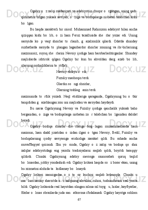Ogahiy o z xalqi madaniyati va adabiyotiin chuqur o rgangan, uning qadr- 
qimmatini bilgan yuksak saviyali, o ziga va boshqalarga nisbatan talabchan kishi	

bo lgan.	

Bu haqda xarakterli bir  misol:  Muhammad Rahimxon adabiyot bilan ancha
qiziqqan   kishi   bo lib,   o zi   ham   Feruz   taxallusida   she rlar   yozar   edi.   Uning	
  
saroyida   ko p   vaqt   shoirlar   to rlanib,   g azalxonlik   qilardi.   Odatda   shunday	
  
suxbatlarda   saroyda   to plangan   laganbardor   shoirlar   xonning   va   ibr-birlarining	

mazmunsiz, suyuq she rlarini Navoiy ijodiga ham barobarlashtirganlar. Shunday

majlislarda   ishtirok   qilgan   Ogahiy   bir   kun   bu   ahvoldan   darg azab   bo lib,	
 
ularning nodonliklarini ta riflab:	

Navoiy ekdiyu o rdi,	

Fuzuliy mashoqin terdi.
Olardin so ngi shoirlar,	

Olarning toshlag anin terdi.	

mazmunida   to rtlik   yozadi.   Naql   etishlariga   qaraganda,   Ogahiyning   bu   o tkir	
 
tanqididan g azablangan xon uni majlisdan va saroydan haydaydi.	

Bu   narsa   Ogahiyning   Navoiy   va   Fuzuliy   ijodiga   qanchalik   yuksak   baho
berganidan, o ziga va boshqalarga nisbatan zo r talabchan bo lganidan dalolat
  
beradi.
Ogahiy   boshqa   shoirlar   she rlariga   bog lagan   muxammaslarida   ham	
 
mazmun,   ham   shakl   jixatidan   o zidan   ilgari   o tgan   Navoiy,   Bedil,   Fuzuliy   va	
 
boshqalarning   ijodiy   saviyasiga   erishishga   xarakat   qildi.   Bu   sohada   ancha
muvaffaqiyat   qozondi.   Shu   yo sinda,   Ogahiy   o z   xalqi   va   boshqa   qo shni
  
xalqlar   adabiyotidagi   eng   yaxshi   tradisiyalarni   saqlab   qoldi,   boyitdi   taraqqiy
qildirdi.   Chunki   Ogahiyning   adabiy   merosga   munosabati   quruq   taqlid
bo lmasdan, jiddiy yondashish edi. Ogahiy lirikasi haqida so z borar ekan, uning	
 
bu xizmatini alohida ta kidlamay bo lmaydi.	
 
Ogahiy   lirikasi   xanuzgacha   o z   ta sir   kuchini   saqlab   kelmoqda.   Chunki   u	
 
ma lum tarixiy sharoitda o z xalqining ahvolini, ruhini, tushunchasini real yorita	
 
bildi. Ogahiy lirikasida real hayotdan olingan xilma-xil tuyg u, hislar, kayfiyatlar,	

fikrlar o lmas obrazlarda juda san atkorona ifodalanadi. Ogahiy hayotga sohlom	
 
67 