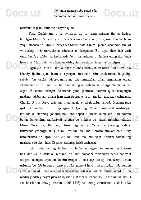 Ne tunlar manga xobu rohat edi,
Ne kunlar zamoni farog at edi.
mazmunidagi to rtlik bilan bayon qiladi.	

Yana   Ogahiyning   o zi   aytishiga   ko ra,   zamonasining   ilg or   kishisi	
  
bo lgan   Munis   Xorazmiy   shu   davrdagi   mashhur   shoir,   olim,   mashshoqlar   bilan	

yaqin aloqada bo lgan. Ular tez-tez Munis hovlisiga to planib, adabiyot, san at	
  
va   boshqa   ilmiy   mavzularda   suhbatlar   o tkazganlar.   Bo lajak   shoir   hali   yosh	
 
ekan,   bunday   suhbat   va   kechalarda   doim   qatnashgan,   bu   hodisa   uning   ilm-fanga
havasmand bo lishi, yoshligidan adabiyotni sevishiga chuqur ta sir etgan.	
 
Ogahiy   o zidan   ilgari   o tgan   o zbek   adabiyoti   vakillari   ijodini   ayniqsa
  
Navoiy   ijodini   qunt   bilan   o rgangan;   fors-tojik   tilini   mukammal   bilganligi	

sababli,   bu   xalqlar   adabiyotining   go zal   namunalari   bilan   originallari   orqali	

yaxshi   tanish   bo lgan.   Bu   hol   ham   uning   o sishiga   va   ijodiga   chuqur   ta sir	
  
etgan.   Bulardan   tashqari   Xorazmda   juda   qadimdan   davom   qilib   kelayotgan
madaniy-adabiy an analar ham shoir ijodiga o z ta siri ko rasatmay qolmagan.	
   
Chunki   O rta   Osiyo   xalqlari,   shuningdek,   o zbek   xalqi   tarixida   Xorazm   juda	
 
qadimdan   muhim   o rin   egallagan   el.   Qadimgi   Xorazm   insoniyat   madaniyati	

tarixida   o zlarining   jahonshumul   ensiklopedik   ilmlari   bilan   ma lum   davrda	
 
butun   dunyo   ilmi,   madaniyati   rivojiga   zo r   hissa   qo shgan   mashhur   olimlar	
 
Muso   Xorazmiy,   Beruniy,   Umar   Jag miniy,   Zamahshariylarning   vatani.

Buxoroda   yetishgan   ulug olim   Abu   Ali   ibn   Sino   Xorazm   olimlari   baln   ilmiy	

hamkorlikda   bo lgan.   Abu   Ali   ibn   Sino   ma lum   vaqt   Xorazm   davlatining	
 
markazi-eski (ko hna) Urganch shahriga kelib yashagan.

Lekin   bular   qadimgi   hodisa,   bu   olimlar   yashagan   davrdan   so ng   Xorazm	

boshidan   ko p   kulfatlar   kechgan,   qo shni   davlatlar   tomonidan   necha   bor   zabt	
 
etilgan,   talangan.   Ayniqsa,   hokim   sinqlar   o rtasidagi   tax-toj,   mol-dunyo   uchun	

uzluksiz   bo lib   turgan   o zaro   urushlar   jamiyat   hayoti   va   iqtisodini   juda   yomon	
 
ahvolga   soladi.   Natijada   madaniy-adabiy   ishlarga   kuchli   zarba   yetadi.   Elda
madaniy-adabiy  hayot   juda  uzoq  vaqt  sustlashadi.   Faqat   XVII  asr  oxiri   va  XVIII
asr   boshlarida   Abulg ozixon   (1603-1633)   va   uning   Anushaxon   (1663-1668)	

7 