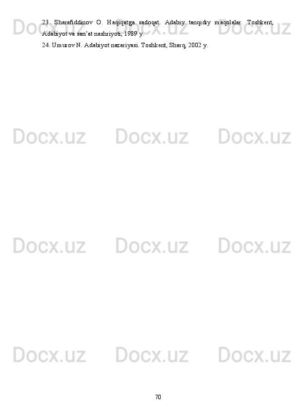23.   Sharafiddinov   O.   Haqiqatga   sadoqat.   Adabiy   tanqidiy   maqolalar.   Toshkent,
Adabiyot va san’at nashriyoti, 1989 y.
24. Umurov N. Adabiyot nazariyasi. Toshkent, Sharq, 2002 y.  
70 