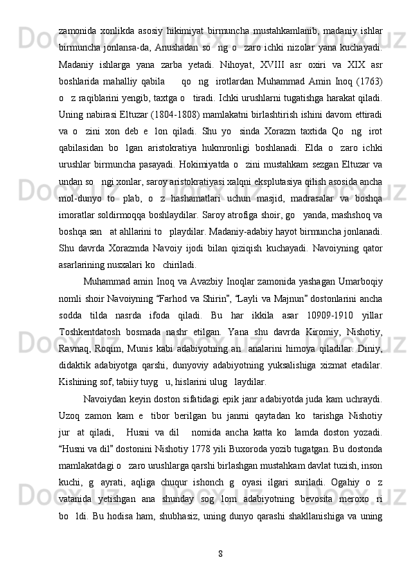 zamonida   xonlikda   asosiy   hikimiyat   birmuncha   mustahkamlanib,   madaniy   ishlar
birmuncha   jonlansa-da,   Anushadan   so ng   o zaro   ichki   nizolar   yana   kuchayadi. 
Madaniy   ishlarga   yana   zarba   yetadi.   Nihoyat,   XVIII   asr   oxiri   va   XIX   asr
boshlarida   mahalliy   qabila     qo ng irotlardan   Muhammad   Amin   Inoq   (1763)	
  
o z raqiblarini yengib, taxtga o tiradi. Ichki urushlarni tugatishga harakat qiladi.	
 
Uning nabirasi Eltuzar (1804-1808) mamlakatni birlashtirish ishini davom ettiradi
va   o zini   xon   deb   e lon   qiladi.   Shu   yo sinda   Xorazm   taxtida   Qo ng irot	
    
qabilasidan   bo lgan   aristokratiya   hukmronligi   boshlanadi.   Elda   o zaro   ichki	
 
urushlar   birmuncha   pasayadi.   Hokimiyatda   o zini   mustahkam   sezgan   Eltuzar   va	

undan so ngi xonlar, saroy aristokratiyasi xalqni eksplutasiya qilish asosida ancha	

mol-dunyo   to plab,   o z   hashamatlari   uchun   masjid,   madrasalar   va   boshqa	
 
imoratlar soldirmoqqa boshlaydilar. Saroy atrofiga shoir, go yanda, mashshoq va	

boshqa san at ahllarini to playdilar. Madaniy-adabiy hayot birmuncha jonlanadi.	
 
Shu   davrda   Xorazmda   Navoiy   ijodi   bilan   qiziqish   kuchayadi.   Navoiyning   qator
asarlarining nusxalari ko chiriladi.	

Muhammad  amin Inoq  va Avazbiy  Inoqlar   zamonida  yashagan  Umarboqiy
nomli shoir Navoiyning  Farhod va Shirin ,  Layli va Majnun  dostonlarini ancha
   
sodda   tilda   nasrda   ifoda   qiladi.   Bu   har   ikkila   asar   10909-1910   yillar
Toshkentdatosh   bosmada   nashr   etilgan.   Yana   shu   davrda   Kiromiy,   Nishotiy,
Ravnaq,   Roqim,   Munis   kabi   adabiyotning   an analarini   himoya   qiladilar.   Diniy,	

didaktik   adabiyotga   qarshi,   dunyoviy   adabiyotning   yuksalishiga   xizmat   etadilar.
Kishining sof, tabiiy tuyg u, hislarini ulug laydilar.	
 
Navoiydan keyin doston sifatidagi epik janr adabiyotda juda kam uchraydi.
Uzoq   zamon   kam   e tibor   berilgan   bu   janrni   qaytadan   ko tarishga   Nishotiy	
 
jur at   qiladi,   Husni   va   dil   nomida   ancha   katta   ko lamda   doston   yozadi.	
   
Husni va dil  dostonini Nishotiy 1778 yili Buxoroda yozib tugatgan. Bu dostonda	
 
mamlakatdagi o zaro urushlarga qarshi birlashgan mustahkam davlat tuzish, inson	

kuchi,   g ayrati,   aqliga   chuqur   ishonch   g oyasi   ilgari   suriladi.   Ogahiy   o z	
  
vatanida   yetishgan   ana   shunday   sog lom   adabiyotning   bevosita   meroxo ri	
 
bo ldi.   Bu   hodisa   ham,   shubhasiz,   uning   dunyo   qarashi   shakllanishiga   va   uning	

8 