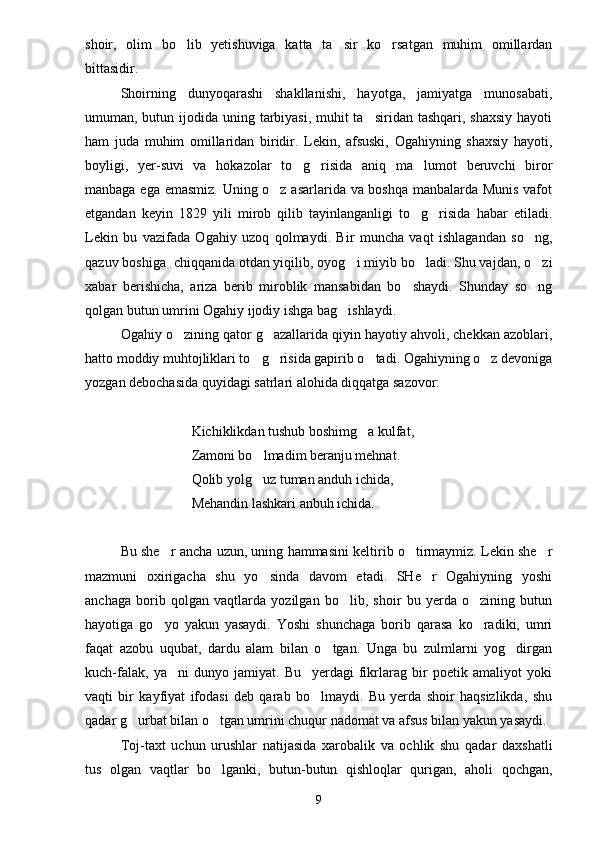 shoir,   olim   bo lib   yetishuviga   katta   ta sir   ko rsatgan   muhim   omillardan  
bittasidir.
Shoirning   dunyoqarashi   shakllanishi,   hayotga,   jamiyatga   munosabati,
umuman, butun ijodida uning tarbiyasi, muhit ta siridan tashqari, shaxsiy hayoti	

ham   juda   muhim   omillaridan   biridir.   Lekin,   afsuski,   Ogahiyning   shaxsiy   hayoti,
boyligi,   yer-suvi   va   hokazolar   to g risida   aniq   ma lumot   beruvchi   biror	
  
manbaga ega emasmiz. Uning o z asarlarida va boshqa manbalarda Munis vafot	

etgandan   keyin   1829   yili   mirob   qilib   tayinlanganligi   to g risida   habar   etiladi.	
 
Lekin   bu   vazifada   Ogahiy   uzoq   qolmaydi.   Bir   muncha   vaqt   ishlagandan   so ng,	

qazuv boshiga  chiqqanida otdan yiqilib, oyog i miyib bo ladi. Shu vajdan, o zi	
  
xabar   berishicha,   ariza   berib   miroblik   mansabidan   bo shaydi.   Shunday   so ng	
 
qolgan butun umrini Ogahiy ijodiy ishga bag ishlaydi.	

Ogahiy o zining qator g azallarida qiyin hayotiy ahvoli, chekkan azoblari,	
 
hatto moddiy muhtojliklari to g risida gapirib o tadi. Ogahiyning o z devoniga	
   
yozgan debochasida quyidagi satrlari alohida diqqatga sazovor:
Kichiklikdan tushub boshimg a kulfat,	

Zamoni bo lmadim beranju mehnat.	

Qolib yolg uz tuman anduh ichida,

Mehandin lashkari anbuh ichida.
Bu she r ancha uzun, uning hammasini keltirib o tirmaymiz. Lekin she r	
  
mazmuni   oxirigacha   shu   yo sinda   davom   etadi.   SHe r   Ogahiyning   yoshi	
 
anchaga   borib   qolgan   vaqtlarda   yozilgan   bo lib,   shoir   bu   yerda   o zining   butun	
 
hayotiga   go yo   yakun   yasaydi.   Yoshi   shunchaga   borib   qarasa   ko radiki,   umri	
 
faqat   azobu   uqubat,   dardu   alam   bilan   o tgan.   Unga   bu   zulmlarni   yog dirgan	
 
kuch-falak,   ya ni   dunyo   jamiyat.   Bu     yerdagi   fikrlarag   bir   poetik   amaliyot   yoki	

vaqti   bir   kayfiyat   ifodasi   deb   qarab   bo lmaydi.   Bu   yerda   shoir   haqsizlikda,   shu	

qadar g urbat bilan o tgan umrini chuqur nadomat va afsus bilan yakun yasaydi.	
 
Toj-taxt   uchun   urushlar   natijasida   xarobalik   va   ochlik   shu   qadar   daxshatli
tus   olgan   vaqtlar   bo lganki,   butun-butun   qishloqlar   qurigan,   aholi   qochgan,	

9 