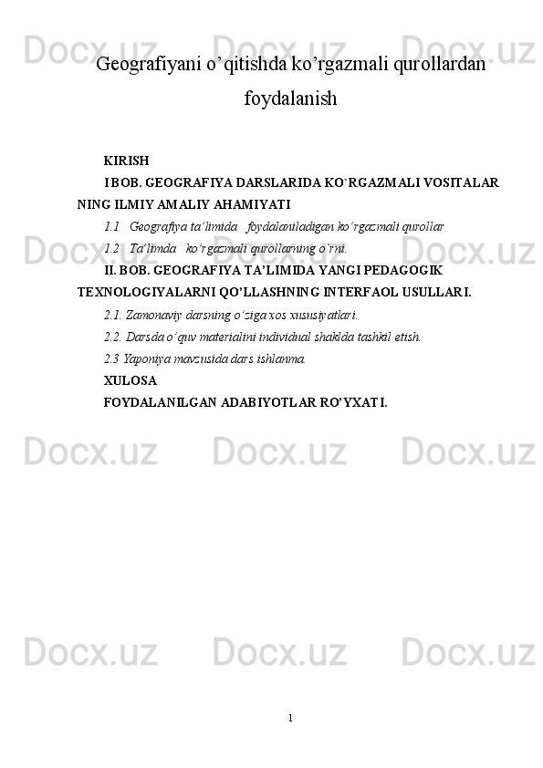 Geografiyani o’qitishda ko’rgazmali qurollardan
foydalanish
KIRISH
I BOB. GEOGRAFIYA DARSLARIDA KO`RGAZMALI VOSITALAR 
NING ILMIY AMALIY AHAMIYATI
1.1   Geografiya ta’limida   foydalaniladigan ko’rgazmali qurollar
1.2   Ta’limda   ko’rgazmali qurollarning o`rni.
II. BOB. GEOGRAFIYA TA’LIMIDA YANGI PEDAGOGIK 
TEXNOLOGIYALARNI QO’LLASHNING INTERFAOL USULLARI.
2.1. Zamonaviy darsning o’ziga xos xususiyatlari.
2.2. Darsda o’quv materialini individual shaklda tashkil etish.
2.3 Yaponiya mavzusida dars ishlanma.
XULOSA 
FOYDALANILGAN ADABIYOTLAR RO’YXATI.
1