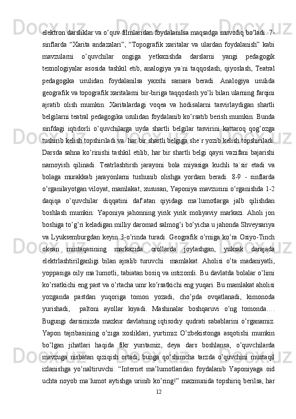 elektron darsliklar va o’quv filmlaridan foydalanilsa maqsadga muvofiq bo’ladi. 7-
sinflarda   “Xarita   andazalari”,   “Topografik   xaritalar   va   ulardan   foydalanish”   kabi
mavzularni   o’quvchilar   ongiga   yetkazishda   darslarni   yangi   pedagogik
texnologiyalar   asosida   tashkil   etib,   analogiya   ya`ni   taqqoslash,   qiyoslash,   Teatral
pedagogika   usulidan   foydalanilsa   yaxshi   samara   beradi.   Analogiya   usulida
geografik va topografik xaritalarni bir-biriga taqqoslash yo’li bilan ularning farqini
ajratib   olish   mumkin.   Xaritalardagi   voqea   va   hodisalarni   tasvirlaydigan   shartli
belgilarni teatral pedagogika usulidan foydalanib ko’rsatib berish mumkin. Bunda
sinfdagi   iqtidorli   o’quvchilarga   uyda   shartli   belgilar   tasvirini   kattaroq   qog’ozga
tushirib kelish topshiriladi va  har bir shartli belgiga she`r yozib kelish topshiriladi.
Darsda sahna  ko’rinishi  tashkil etilib, har bir  shartli  belgi  qaysi  vazifani  bajarishi
namoyish   qilinadi.   Teatrlashtirsh   jarayoni   bola   miyasiga   kuchli   ta`sir   etadi   va
bolaga   murakkab   jarayonlarni   tushunib   olishga   yordam   beradi.   8-9   -   sinflarda
o’rganilayotgan viloyat, mamlakat, xususan, Yaponiya mavzusini o’rganishda 1-2
daqiqa   o’quvchilar   diqqatini   daf`atan   qiyidagi   ma`lumotlarga   jalb   qilishdan
boshlash   mumkin:   Yaponiya   jahonning   yirik   yirik   moliyaviy   markazi.   Aholi   jon
boshiga to’g’ri keladigan milliy daromad salmog’i bo’yicha u jahonda Shveysariya
va Lyuksemburgdan  keyin 3-o’rinda  turadi.  Geografik  o’rniga  ko’ra Osiyo-Tinch
okean   mintaqasining   markazida   orollarda   joylashgan,   yuksak   darajada
elektrlashtirilganligi   bilan   ajralib   turuvchi     mamlakat.   Aholisi   o’ta   madaniyatli,
yoppasiga oily ma`lumotli, tabiatan bosiq va intizomli. Bu davlatda bolalar o’limi
ko’rsatkichi eng past va o’rtacha umr ko’rsatkichi eng yuqari. Bu mamlakat aholisi
yozganda   pastdan   yuqoriga   tomon   yozadi,   cho’pda   ovqatlanadi,   kimonoda
yurishadi,     paltoni   ayollar   kiyadi.   Mashinalar   boshqaruvi   o’ng   tomonda….
Bugungi   darsimizda   mazkur   davlatning   iqtisodiy   qudrati   sabablarini   o’rganamiz.
Yapon   tajribasining   o’ziga   xosliklari,   yurtimiz   O’zbekistonga   asqotishi   mumkin
bo’lgan   jihatlari   haqida   fikr   yuritamiz,   deya   dars   boshlansa,   o’quvchilarda
mavzuga   nisbatan   qiziqish   ortadi,   bunga   qo’shimcha   tarzda   o’quvchini   mustaqil
izlanishga   yo’naltiruvchi:   “Internet   ma’lumotlaridan   foydalanib   Yaponiyaga   oid
uchta noyob ma`lumot aytishga urinib ko’ring!” mazmunida topshiriq berilsa, har
12 