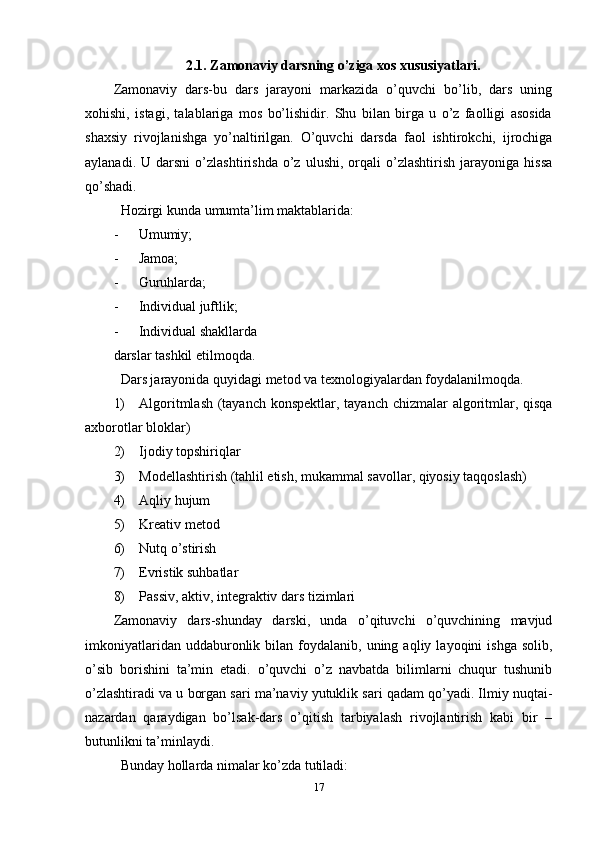 2.1. Zamonaviy darsning o’ziga xos xususiyatlari.
Zamonaviy   dars-bu   dars   jarayoni   markazida   o’quvchi   bo’lib,   dars   uning
xohishi,   istagi,   talablariga   mos   bo’lishidir.   Shu   bilan   birga   u   o’z   faolligi   asosida
shaxsiy   rivojlanishga   yo’naltirilgan.   O’quvchi   darsda   faol   ishtirokchi,   ijrochiga
aylanadi.   U  darsni   o’zlashtirishda   o’z   ulushi,   orqali   o’zlashtirish   jarayoniga   hissa
qo’shadi.
Hozirgi kunda umumta’lim maktablarida:
- Umumiy;
- Jamoa;
- Guruhlarda;
- Individual juftlik;
- Individual shakllarda
darslar tashkil etilmoqda.
Dars jarayonida quyidagi metod va texnologiyalardan foydalanilmoqda.
1) Algoritmlash (tayanch konspektlar, tayanch chizmalar  algoritmlar, qisqa
axborotlar bloklar)
2) Ijodiy topshiriqlar
3) Modellashtirish (tahlil etish, mukammal savollar, qiyosiy taqqoslash)
4) Aqliy hujum
5) Kreativ metod
6) Nutq o’stirish
7) Evristik suhbatlar
8) Passiv, aktiv, integraktiv dars tizimlari
Zamonaviy   dars-shunday   darski,   unda   o’qituvchi   o’quvchining   mavjud
imkoniyatlaridan  uddaburonlik  bilan  foydalanib,  uning  aqliy  layoqini   ishga  solib,
o’sib   borishini   ta’min   etadi.   o’quvchi   o’z   navbatda   bilimlarni   chuqur   tushunib
o’zlashtiradi va u borgan sari ma’naviy yutuklik sari qadam qo’yadi. Ilmiy nuqtai-
nazardan   qaraydigan   bo’lsak-dars   o’qitish   tarbiyalash   rivojlantirish   kabi   bir   –
butunlikni ta’minlaydi.
Bunday hollarda nimalar ko’zda tutiladi:
17 