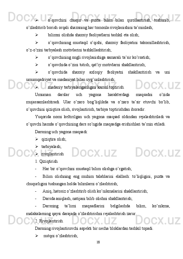  o’quvchini   chuqur   va   puxta   bilim   bilan   qurollantirish,   tushunib,
o’zlashtirib borish orqali shaxsning har tomonla rivojlanishini ta’minlash;
 bilimni olishda shaxsiy faoliyatlarni tashkil eta olish;
 o’quvchining   mustaqil   o’qishi,   shaxsiy   faoliyatini   takomillashtirish,
o’z-o’zini tarbyalash motivlarini tashkillashtirish;
 o’quvchining ongli rivojlanishiga samarali ta’sir ko’rsatish;
 o’quvchida o’zini tutish, qat’iy motivlarni shakllantirish;
 o’quvchida   shaxsiy   axloqiy   faoliyatni   shakllantirish   va   uni
umumqadriyat va madaniyat bilan uyg’unlashtirish;
 madaniy tarbiyalanganligini kamol toptirish.
Umuman   darslar   uch   yagona   harakterdagi   maqsadni   o’zida
mujassamlashtiradi.   Ular   o’zaro   bog’liqlikda   va   o’zaro   ta’sir   etuvchi   bo’lib,
o’quvchini qiziqtira olish, rivojlantirish, tarbiya toptirishdan iboradir.
Yuqorida   nomi   keltirilgan   uch   yagona   maqsad   oldindan   rejalashtiriladi   va
o’quvchi hamda o’quvchining dars so’ngida maqsadga erishishlari ta’min etiladi.
Darsning uch yagona maqsadi:
 qiziqtira olish;
 tarbiyalash;
 rivojlantirish
1. Qiziqtirish.
 Har bir o’quvchini mustaqil bilim olishga o’rgatish;
 Bilim   olishning   eng   muhim   talablarini   elallash:   to’liqligini,   puxta   va
chuqurligini tushungan holda bilimlarni o’zlashtirish;
 Aniq, hatosiz o’zlashtirib olish ko’nikmalarini shakllantirish;
 Darsda aniqlash, natijani bilib olishni shakllantirish;
 Darsning   ta’limi   maqsadlarini   belgilashda   bilim,   ko’nikma,
malakalarning qaysi darajada o’zlashtirishni rejalashtirish zarur.
2. Rivojlantirish.
Darsning rivojlantiruvchi aspekti bir necha bloklardan tashkil topadi.
 nutqni o’zlashtirish;
18