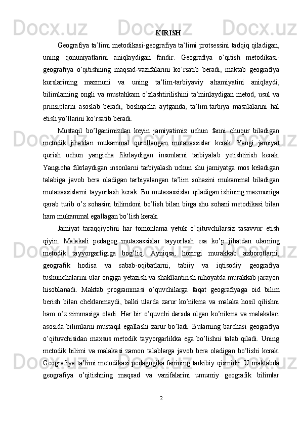 KIRISH
Geografiya ta’limi metodikasi-geografiya ta’limi protsessini tadqiq qiladigan,
uning   qonuniyatlarini   aniqlaydigan   fandir.   Geografiya   o’qitish   metodikasi-
geografiya   o’qitishning   maqsad-vazifalarini   ko’rsatib   beradi,   maktab   geografiya
kurslarining   mazmuni   va   uning   ta’lim-tarbiyaviy   ahamiyatini   aniqlaydi,
bilimlarning   ongli   va   mustahkam   o’zlashtirilishini   ta’minlaydigan   metod,   usul   va
prinsiplarni   asoslab   beradi,   boshqacha   aytganda,   ta’lim-tarbiya   masalalarini   hal
etish yo’llarini ko’rsatib beradi.
Mustaqil   bo’lganimizdan   keyin   jamiyatimiz   uchun   fanni   chuqur   biladigan
metodik   jihatdan   mukammal   qurollangan   mutaxassislar   kerak.   Yangi   jamiyat
qurish   uchun   yangicha   fikrlaydigan   insonlarni   tarbiyalab   yetishtirish   kerak.
Yangicha   fikrlaydigan   insonlarni   tarbiyalash   uchun   shu   jamiyatga   mos   keladigan
talabiga   javob   bera   oladigan   tarbiyalangan   ta’lim   sohasini   mukammal   biladigan
mutaxassislarni tayyorlash kerak. Bu mutaxassislar qiladigan ishining mazmuniga
qarab turib o’z sohasini bilimdoni bo’lish bilan birga shu sohani metodikasi bilan
ham mukammal egallagan bo’lish kerak. 
Jamiyat   taraqqiyotini   har   tomonlama   yetuk   o’qituvchilarsiz   tasavvur   etish
qiyin.   Malakali   pedagog   mutaxassislar   tayyorlash   esa   ko’p   jihatdan   ularning
metodik   tayyorgarligiga   bog’liq.   Ayniqsa,   hozirgi   murakkab   axborotlarni,
geografik   hodisa   va   sabab-oqibatlarni,   tabiiy   va   iqtisodiy   geografiya
tushunchalarini ular ongiga yetazish va shakllantirish nihoyatda murakkab jarayon
hisoblanadi.   Maktab   programmasi   o’quvchilarga   faqat   geografiyaga   oid   bilim
berish   bilan   cheklanmaydi,   balki   ularda   zarur   ko’nikma   va   malaka   hosil   qilishni
ham o’z zimmasiga oladi. Har  bir  o’quvchi  darsda olgan ko’nikma va malakalari
asosida  bilimlarni mustaqil  egallashi  zarur bo’ladi. Bularning barchasi  geografiya
o’qituvchisidan   maxsus   metodik   tayyorgarlikka   ega   bo’lishni   talab   qiladi.   Uning
metodik   bilimi   va   malakasi   zamon   talablarga   javob   bera   oladigan   bo’lishi   kerak.
Geografiya ta’limi metodikasi pedagogika fanining tarkibiy qismidir. U maktabda
geografiya   o’qitishning   maqsad   va   vazifalarini   umumiy   geografik   bilimlar
2