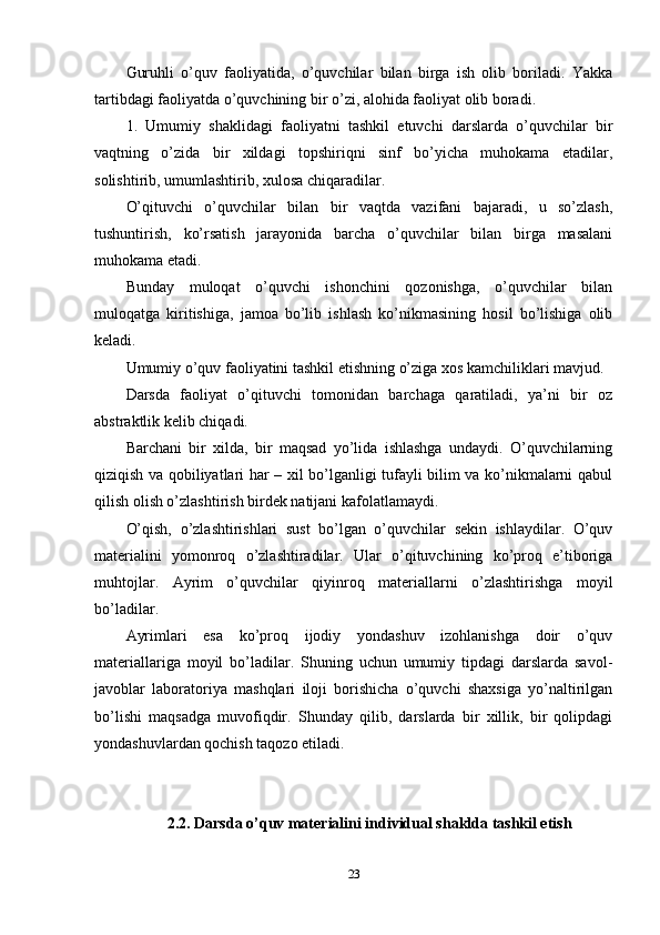 Guruhli   o’quv   faoliyatida,   o’quvchilar   bilan   birga   ish   olib   boriladi.   Yakka
tartibdagi faoliyatda o’quvchining bir o’zi, alohida faoliyat olib boradi.
1.   Umumiy   shaklidagi   faoliyatni   tashkil   etuvchi   darslarda   o’quvchilar   bir
vaqtning   o’zida   bir   xildagi   topshiriqni   sinf   bo’yicha   muhokama   etadilar,
solishtirib, umumlashtirib, xulosa chiqaradilar.
O’qituvchi   o’quvchilar   bilan   bir   vaqtda   vazifani   bajaradi,   u   so’zlash,
tushuntirish,   ko’rsatish   jarayonida   barcha   o’quvchilar   bilan   birga   masalani
muhokama etadi.
Bunday   muloqat   o’quvchi   ishonchini   qozonishga,   o’quvchilar   bilan
muloqatga   kiritishiga,   jamoa   bo’lib   ishlash   ko’nikmasining   hosil   bo’lishiga   olib
keladi.
Umumiy o’quv faoliyatini tashkil etishning o’ziga xos kamchiliklari mavjud.
Darsda   faoliyat   o’qituvchi   tomonidan   barchaga   qaratiladi,   ya’ni   bir   oz
abstraktlik kelib chiqadi. 
Barchani   bir   xilda,   bir   maqsad   yo’lida   ishlashga   undaydi.   O’quvchilarning
qiziqish va qobiliyatlari har – xil bo’lganligi tufayli bilim va ko’nikmalarni qabul
qilish olish o’zlashtirish birdek natijani kafolatlamaydi.
O’qish,   o’zlashtirishlari   sust   bo’lgan   o’quvchilar   sekin   ishlaydilar.   O’quv
materialini   yomonroq   o’zlashtiradilar.   Ular   o’qituvchining   ko’proq   e’tiboriga
muhtojlar.   Ayrim   o’quvchilar   qiyinroq   materiallarni   o’zlashtirishga   moyil
bo’ladilar. 
Ayrimlari   esa   ko’proq   ijodiy   yondashuv   izohlanishga   doir   o’quv
materiallariga   moyil   bo’ladilar.   Shuning   uchun   umumiy   tipdagi   darslarda   savol-
javoblar   laboratoriya   mashqlari   iloji   borishicha   o’quvchi   shaxsiga   yo’naltirilgan
bo’lishi   maqsadga   muvofiqdir.   Shunday   qilib,   darslarda   bir   xillik,   bir   qolipdagi
yondashuvlardan qochish taqozo etiladi. 
2.2. Darsda o’quv materialini individual shaklda tashkil etish
23 