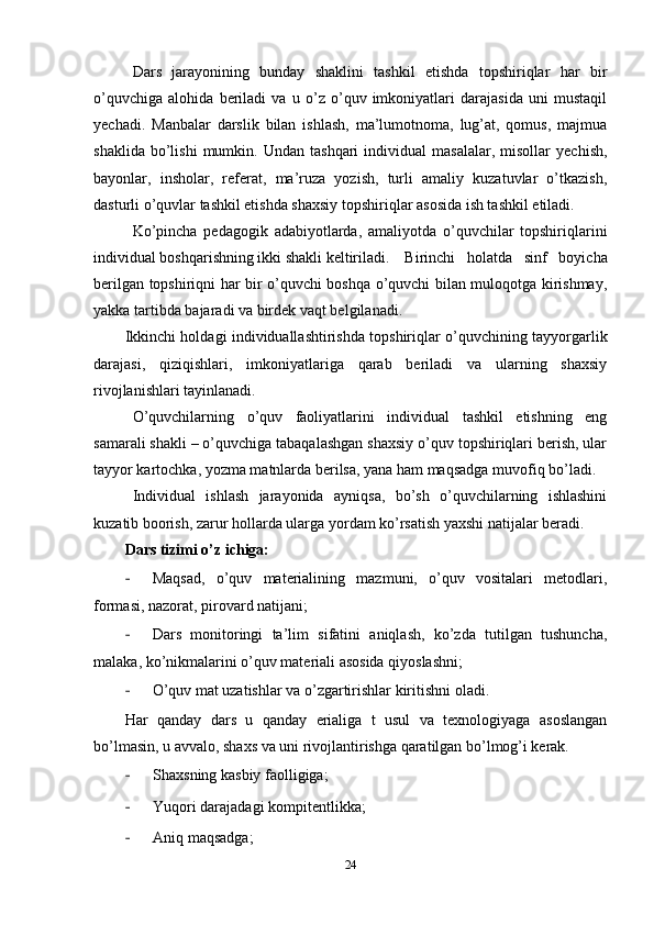 Dars   jarayonining   bunday   shaklini   tashkil   etishda   topshiriqlar   har   bir
o’quvchiga   alohida   beriladi   va   u   o’z   o’quv   imkoniyatlari   darajasida   uni   mustaqil
yechadi.   Manbalar   darslik   bilan   ishlash,   ma’lumotnoma,   lug’at,   qomus,   majmua
shaklida   bo’lishi   mumkin.   Undan  tashqari   individual   masalalar,   misollar   yechish,
bayonlar,   insholar,   referat,   ma’ruza   yozish,   turli   amaliy   kuzatuvlar   o’tkazish,
dasturli o’quvlar tashkil etishda shaxsiy topshiriqlar asosida ish tashkil etiladi.
Ko’pincha   pedagogik   adabiyotlarda,   amaliyotda   o’quvchilar   topshiriqlarini
individual boshqarishning ikki shakli keltiriladi. Birinchi   holatda   sinf   boyicha
berilgan topshiriqni har bir o’quvchi boshqa o’quvchi bilan muloqotga kirishmay,
yakka tartibda bajaradi va birdek vaqt belgilanadi.  
Ikkinchi holdagi individuallashtirishda topshiriqlar o’quvchining tayyorgarlik
darajasi,   qiziqishlari,   imkoniyatlariga   qarab   beriladi   va   ularning   shaxsiy
rivojlanishlari tayinlanadi.
O’quvchilarning   o’quv   faoliyatlarini   individual   tashkil   etishning   eng
samarali shakli – o’quvchiga tabaqalashgan shaxsiy o’quv topshiriqlari berish, ular
tayyor kartochka, yozma matnlarda berilsa, yana ham maqsadga muvofiq bo’ladi.
Individual   ishlash   jarayonida   ayniqsa,   bo’sh   o’quvchilarning   ishlashini
kuzatib boorish, zarur hollarda ularga yordam ko’rsatish yaxshi natijalar beradi.
Dars tizimi o’z ichiga:
- Maqsad,   o’quv   materialining   mazmuni,   o’quv   vositalari   metodlari,
formasi, nazorat, pirovard natijani;
- Dars   monitoringi   ta’lim   sifatini   aniqlash,   ko’zda   tutilgan   tushuncha,
malaka, ko’nikmalarini o’quv materiali asosida qiyoslashni;
- O’quv mat uzatishlar va o’zgartirishlar kiritishni oladi.
Har   qanday   dars   u   qanday   erialiga   t   usul   va   texnologiyaga   asoslangan
bo’lmasin, u avvalo, shaxs va uni rivojlantirishga qaratilgan bo’lmog’i kerak.
- Shaxsning kasbiy faolligiga;
- Yuqori darajadagi kompitentlikka;
- Aniq maqsadga;
24